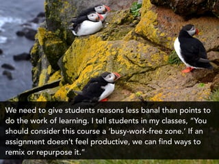 We need to give students reasons less banal than points to
do the work of learning. I tell students in my classes, “You
should consider this course a ‘busy-work-free zone.’ If an
assignment doesn’t feel productive, we can find ways to
remix or repurpose it.”
 