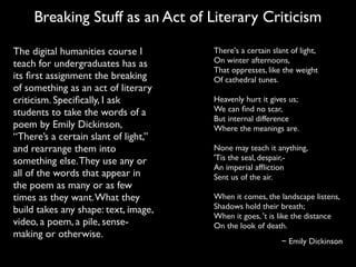 There's a certain slant of light,
On winter afternoons,
That oppresses, like the weight
Of cathedral tunes.
Heavenly hurt it gives us;
We can ﬁnd no scar,
But internal difference
Where the meanings are.
None may teach it anything,
'Tis the seal, despair,-
An imperial afﬂiction
Sent us of the air.
When it comes, the landscape listens,
Shadows hold their breath;
When it goes, 't is like the distance
On the look of death.
~ Emily Dickinson
The digital humanities course I
teach for undergraduates has as
its ﬁrst assignment the breaking
of something as an act of literary
criticism. Speciﬁcally, I ask
students to take the words of a
poem by Emily Dickinson,
“There’s a certain slant of light,”
and rearrange them into
something else.They use any or
all of the words that appear in
the poem as many or as few
times as they want.What they
build takes any shape: text, image,
video, a poem, a pile, sense-
making or otherwise.
Breaking Stuff as an Act of Literary Criticism
 