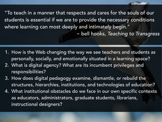 “To teach in a manner that respects and cares for the souls of our
students is essential if we are to provide the necessary conditions
where learning can most deeply and intimately begin.”
~ bell hooks, Teaching to Transgress
1. How is the Web changing the way we see teachers and students as
personally, socially, and emotionally situated in a learning space?
2. What is digital agency? What are its incumbent privileges and
responsibilities?
3. How does digital pedagogy examine, dismantle, or rebuild the
structures, hierarchies, institutions, and technologies of education?
4. What institutional obstacles do we face in our own specific contexts
as educators, administrators, graduate students, librarians,
instructional designers?
 