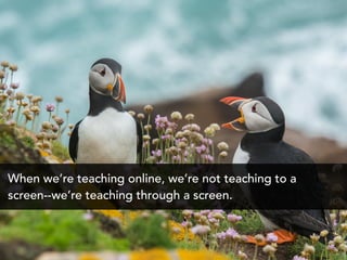 When we’re teaching online, we’re not teaching to a
screen--we’re teaching through a screen.
 