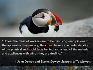 “Unless the mass of workers are to be blind cogs and pinions in
the apparatus they employ, they must have some understanding
of the physical and social facts behind and ahead of the material
and appliances with which they are dealing.”
~ John Dewey and Evelyn Dewey, Schools of To-Morrow
 