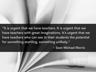 “It is urgent that we have teachers. It is urgent that we
have teachers with great imaginations. It’s urgent that we
have teachers who can see in their students the potential
for something startling, something unlikely.”
~ Sean Michael Morris
 