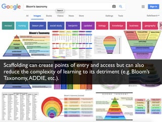 Scaffolding can create points of entry and access but can also
reduce the complexity of learning to its detriment (e.g. Bloom’s
Taxonomy,ADDIE, etc.).
 