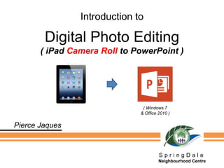 Introduction to
Digital Photo Editing
( iPad Camera Roll to PowerPoint )
S p r i n g D a l e
Neighbourhood Centre
Pierce Jaques
( Windows 7
& Office 2010 )
 