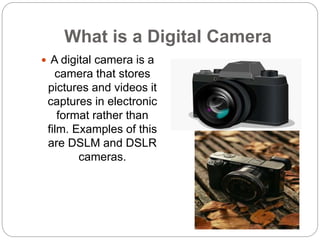 What is a Digital Camera
 A digital camera is a
camera that stores
pictures and videos it
captures in electronic
format r...