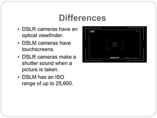 Differences
 DSLR cameras have an
optical viewfinder.
 DSLM cameras have
touchscreens.
 DSLR cameras make a
shutter sou...