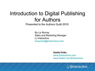 Introduction to Digital Publishing for Authors Presented to the Authors Guild 2010  ,[object Object],[object Object],[object Object],By Liz Murray  Sales and Marketing Manager  LJ Interactive [email_address]   