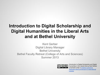 Introduction to Digital Scholarship and
Digital Humanities in the Liberal Arts
and at Bethel University
Kent Gerber
Digital Library Manager
Bethel University
Bethel Faculty Retreat (College of Arts and Sciences)
Summer 2013
Introduction to Digital Scholarship and Digital
Humanities in the Liberal Arts by Kent Gerber
is licensed under a Creative Commons
Attribution-NonCommercial 4.0 International
License.

 