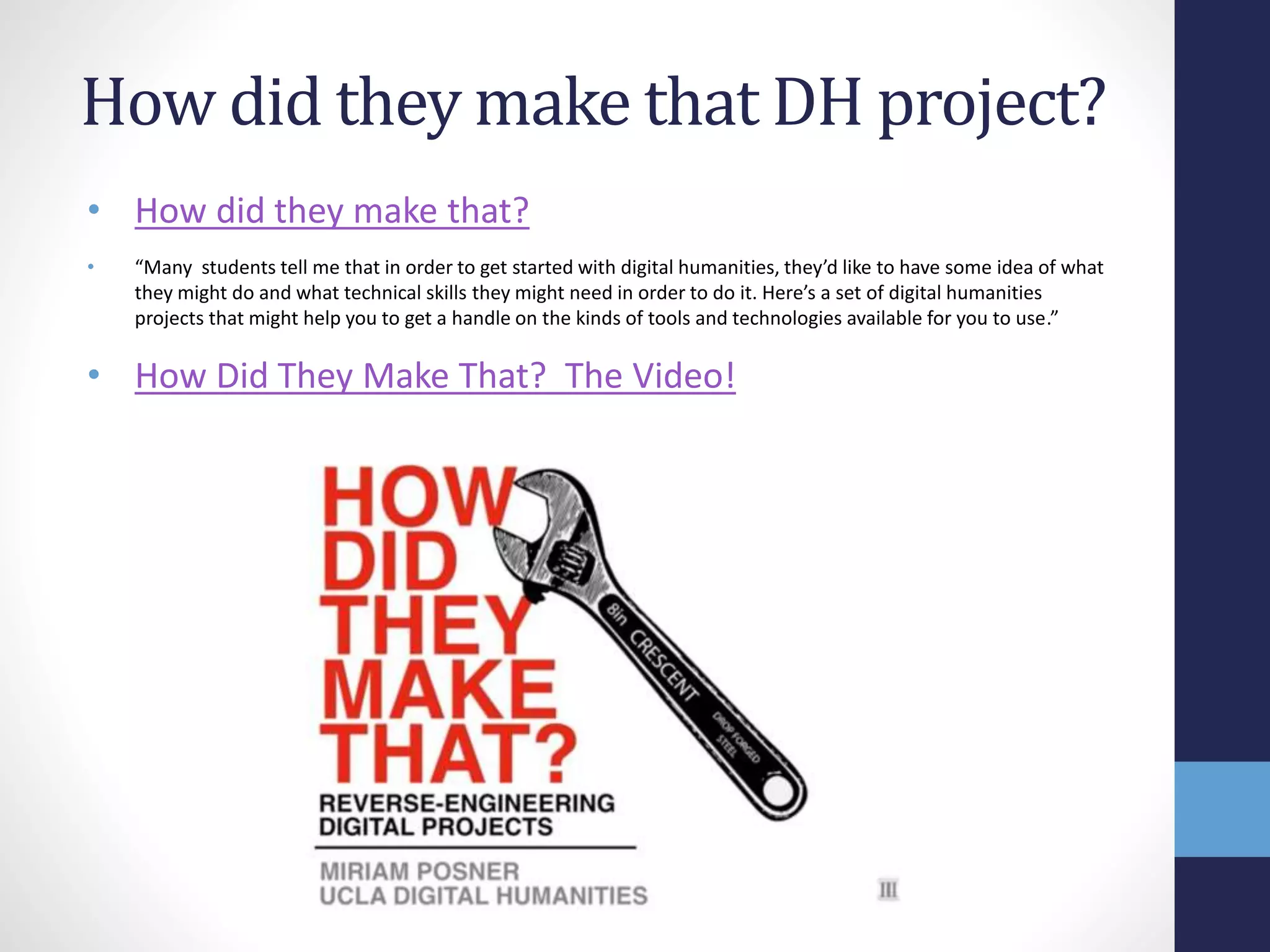 How did they make that DH project?
• How did they make that?
• “Many students tell me that in order to get started with digital humanities, they’d like to have some idea of what
they might do and what technical skills they might need in order to do it. Here’s a set of digital humanities
projects that might help you to get a handle on the kinds of tools and technologies available for you to use.”
• How Did They Make That? The Video!
 