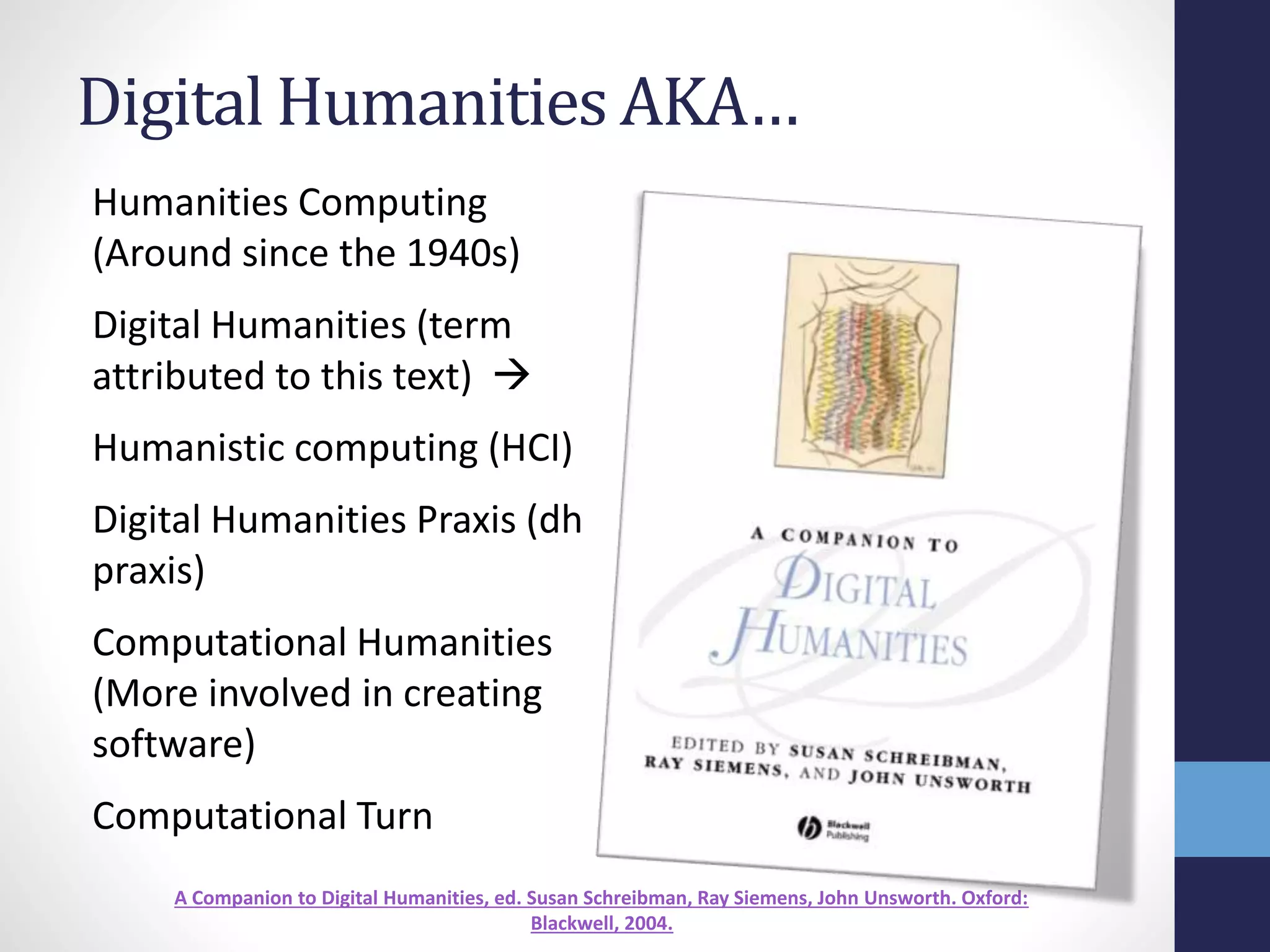 Digital Humanities AKA…
Humanities Computing
(Around since the 1940s)
Digital Humanities (term
attributed to this text) 
Humanistic computing (HCI)
Digital Humanities Praxis (dh
praxis)
Computational Humanities
(More involved in creating
software)
Computational Turn
A Companion to Digital Humanities, ed. Susan Schreibman, Ray Siemens, John Unsworth. Oxford:
Blackwell, 2004.
 