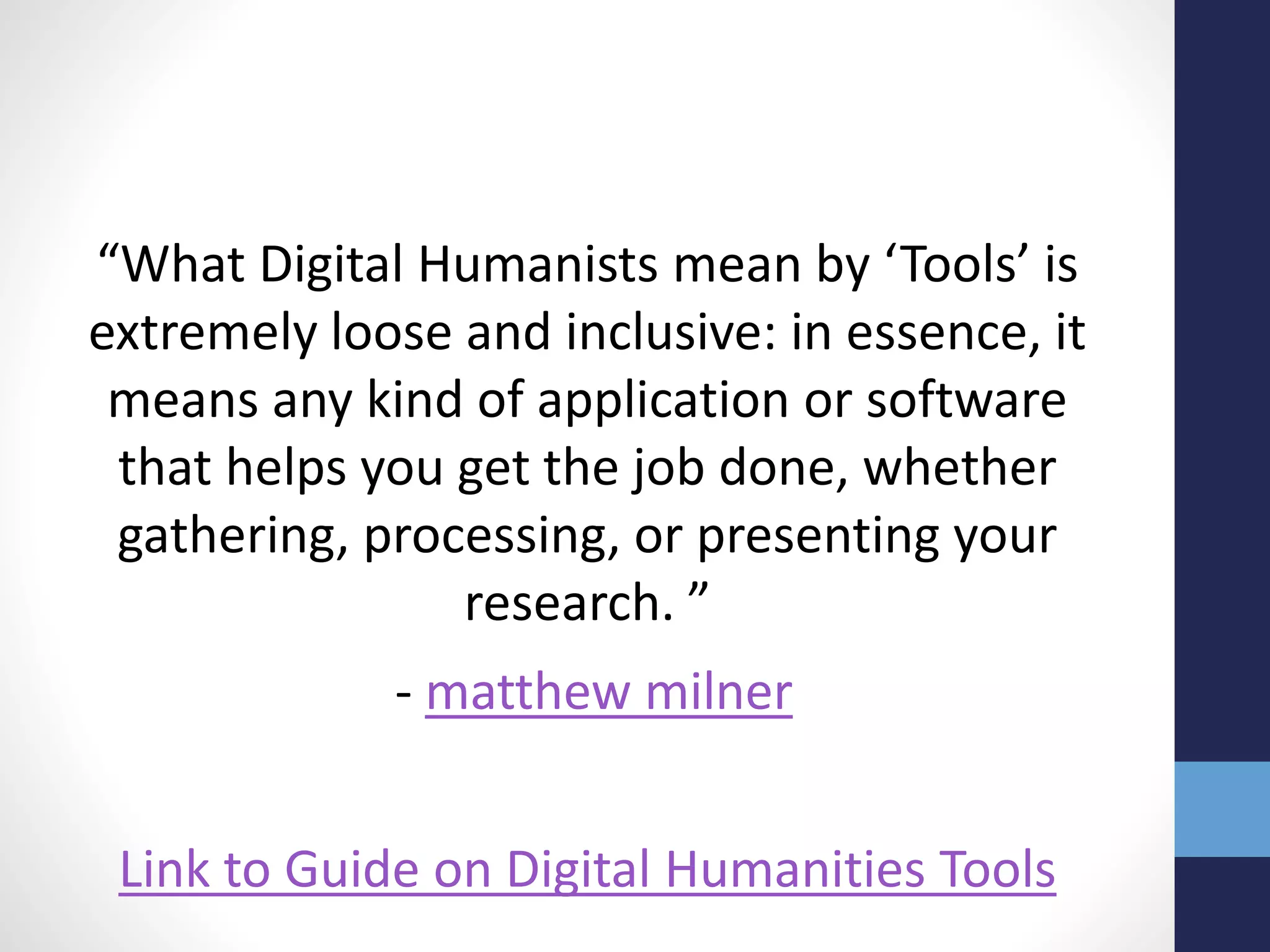 “What Digital Humanists mean by ‘Tools’ is
extremely loose and inclusive: in essence, it
means any kind of application or software
that helps you get the job done, whether
gathering, processing, or presenting your
research. ”
- matthew milner
Link to Guide on Digital Humanities Tools
 