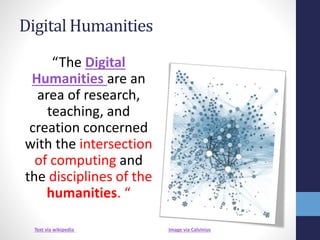 Digital Humanities
“The Digital
Humanities are an
area of research,
teaching, and
creation concerned
with the intersection
of computing and
the disciplines of the
humanities. “
Text via wikipedia Image via Calvinius
 