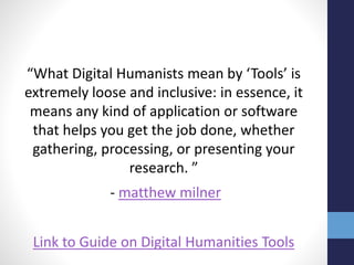 “What Digital Humanists mean by ‘Tools’ is
extremely loose and inclusive: in essence, it
means any kind of application or software
that helps you get the job done, whether
gathering, processing, or presenting your
research. ”
- matthew milner
Link to Guide on Digital Humanities Tools
 