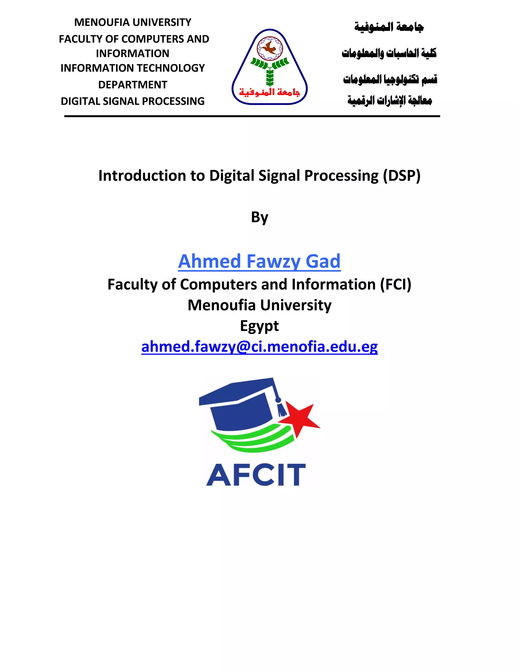 Introduction to Digital Signal Processing (DSP)
Course Notes
By
Ahmed Fawzy Gad
Faculty of Computers and Information (FCI)
Menoufia University
Egypt
ahmed.fawzy@ci.menofia.edu.eg
‫المنوفية‬ ‫جامعة‬
‫والمعلومات‬ ‫الحاسبات‬ ‫كلية‬
‫قسم‬‫المعلومات‬ ‫تكنولوجيا‬
‫معالجة‬‫الرقمية‬ ‫اإلشارات‬
MENOUFIA UNIVERSITY
FACULTY OF COMPUTERS AND
INFORMATION
INFORMATION TECHNOLOGY
DEPARTMENT
DIGITAL SIGNAL PROCESSING
‫المنوفية‬ ‫جامعة‬
 