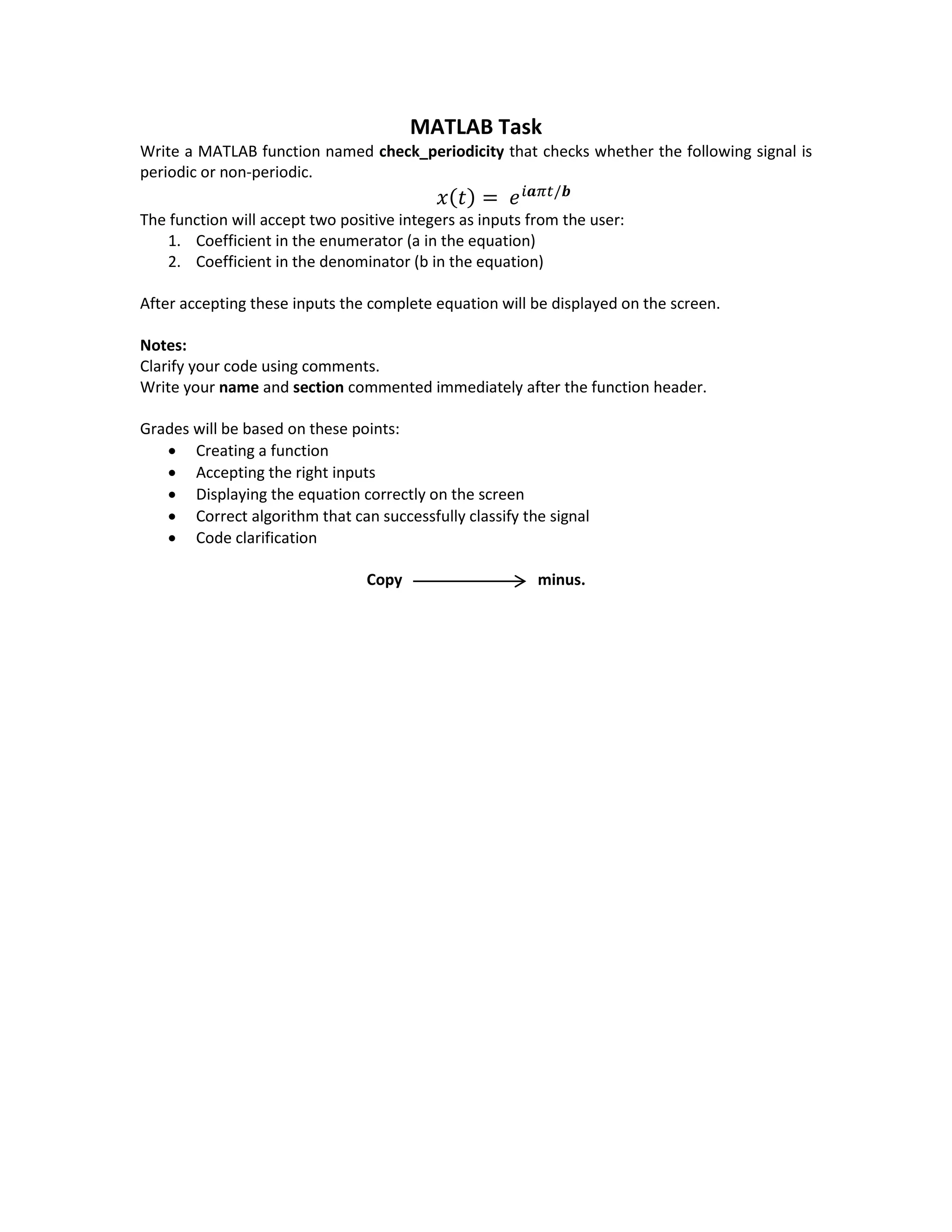 MATLAB Task
Write a MATLAB function named check_periodicity that checks whether the following signal is
periodic or non-periodic.
𝑥(𝑡) = 𝑒 𝑖𝒂𝜋𝑡/𝒃
The function will accept two positive integers as inputs from the user:
1. Coefficient in the enumerator (a in the equation)
2. Coefficient in the denominator (b in the equation)
After accepting these inputs the complete equation will be displayed on the screen.
Notes:
Clarify your code using comments.
Write your name and section commented immediately after the function header.
Grades will be based on these points:
 Creating a function
 Accepting the right inputs
 Displaying the equation correctly on the screen
 Correct algorithm that can successfully classify the signal
 Code clarification
Copy minus.
 
