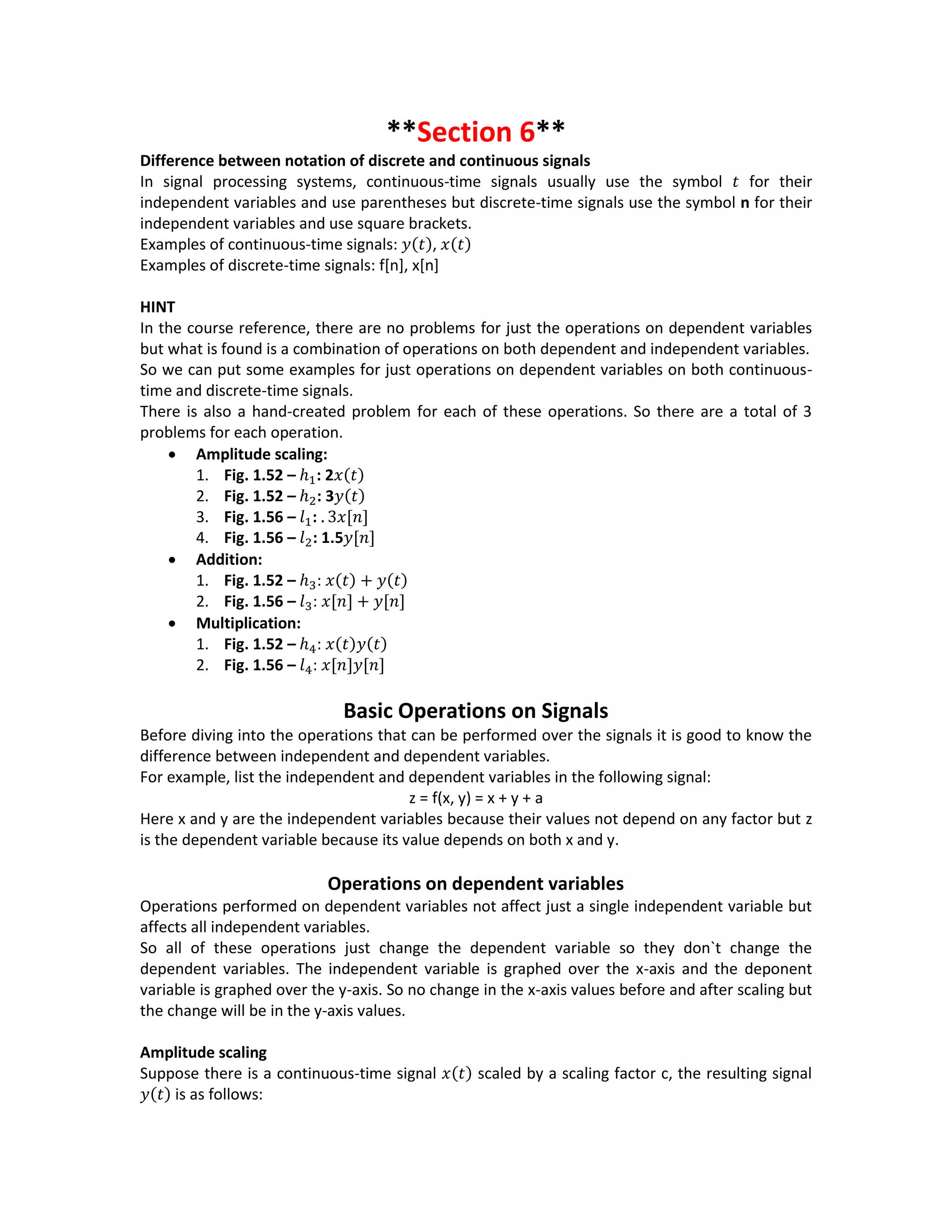 **Section 6**
Difference between notation of discrete and continuous signals
In signal processing systems, continuous-time signals usually use the symbol 𝑡 for their
independent variables and use parentheses but discrete-time signals use the symbol n for their
independent variables and use square brackets.
Examples of continuous-time signals: 𝑦(𝑡), 𝑥(𝑡)
Examples of discrete-time signals: f[n], x[n]
HINT
In the course reference, there are no problems for just the operations on dependent variables
but what is found is a combination of operations on both dependent and independent variables.
So we can put some examples for just operations on dependent variables on both continuous-
time and discrete-time signals.
There is also a hand-created problem for each of these operations. So there are a total of 3
problems for each operation.
 Amplitude scaling:
1. Fig. 1.52 – ℎ1: 2𝑥(𝑡)
2. Fig. 1.52 – ℎ2: 3𝑦(𝑡)
3. Fig. 1.56 – 𝑙1: . 3𝑥[𝑛]
4. Fig. 1.56 – 𝑙2: 1.5𝑦[𝑛]
 Addition:
1. Fig. 1.52 – ℎ3: 𝑥(𝑡) + 𝑦(𝑡)
2. Fig. 1.56 – 𝑙3: 𝑥[𝑛] + 𝑦[𝑛]
 Multiplication:
1. Fig. 1.52 – ℎ4: 𝑥(𝑡)𝑦(𝑡)
2. Fig. 1.56 – 𝑙4: 𝑥[𝑛]𝑦[𝑛]
Basic Operations on Signals
Before diving into the operations that can be performed over the signals it is good to know the
difference between independent and dependent variables.
For example, list the independent and dependent variables in the following signal:
z = f(x, y) = x + y + a
Here x and y are the independent variables because their values not depend on any factor but z
is the dependent variable because its value depends on both x and y.
Operations on dependent variables
Operations performed on dependent variables not affect just a single independent variable but
affects all independent variables.
So all of these operations just change the dependent variable so they don`t change the
dependent variables. The independent variable is graphed over the x-axis and the deponent
variable is graphed over the y-axis. So no change in the x-axis values before and after scaling but
the change will be in the y-axis values.
Amplitude scaling
Suppose there is a continuous-time signal 𝑥(𝑡) scaled by a scaling factor c, the resulting signal
𝑦(𝑡) is as follows:
 
