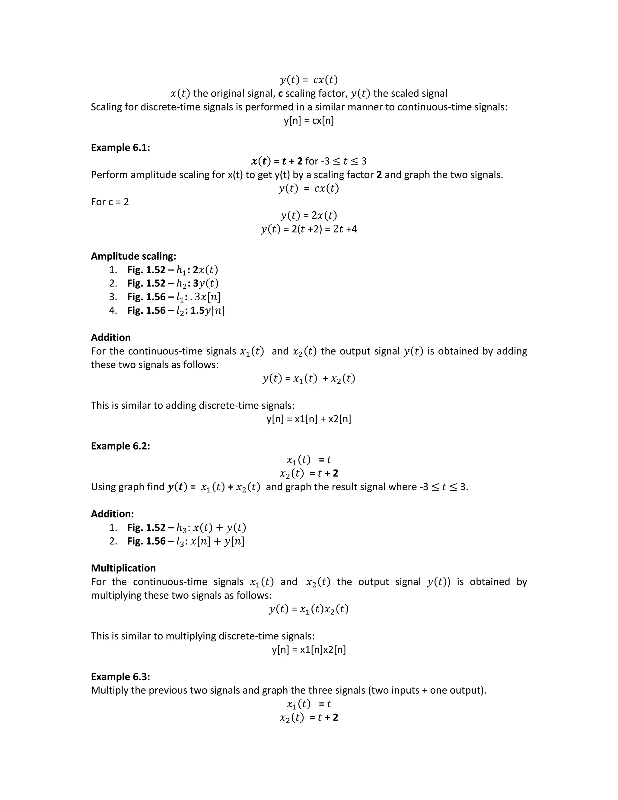 𝑦(𝑡) = 𝑐𝑥(𝑡)
𝑥(𝑡) the original signal, c scaling factor, 𝑦(𝑡) the scaled signal
Scaling for discrete-time signals is performed in a similar manner to continuous-time signals:
y[n] = cx[n]
Example 6.1:
𝒙(𝒕) = 𝒕 + 2 for -3 ≤ 𝑡 ≤ 3
Perform amplitude scaling for x(t) to get y(t) by a scaling factor 2 and graph the two signals.
𝑦(𝑡) = 𝑐𝑥(𝑡)
For c = 2
𝑦(𝑡) = 2𝑥(𝑡)
𝑦(𝑡) = 2(𝑡 +2) = 2𝑡 +4
Amplitude scaling:
1. Fig. 1.52 – ℎ1: 2𝑥(𝑡)
2. Fig. 1.52 – ℎ2: 3𝑦(𝑡)
3. Fig. 1.56 – 𝑙1: . 3𝑥[𝑛]
4. Fig. 1.56 – 𝑙2: 1.5𝑦[𝑛]
Addition
For the continuous-time signals 𝑥1(𝑡) and 𝑥2(𝑡) the output signal 𝑦(𝑡) is obtained by adding
these two signals as follows:
𝑦(𝑡) = 𝑥1(𝑡) + 𝑥2(𝑡)
This is similar to adding discrete-time signals:
y[n] = x1[n] + x2[n]
Example 6.2:
𝑥1(𝑡) = 𝑡
𝑥2(𝑡) = 𝑡 + 2
Using graph find 𝒚(𝒕) = 𝑥1(𝑡) + 𝑥2(𝑡) and graph the result signal where -3 ≤ 𝑡 ≤ 3.
Addition:
1. Fig. 1.52 – ℎ3: 𝑥(𝑡) + 𝑦(𝑡)
2. Fig. 1.56 – 𝑙3: 𝑥[𝑛] + 𝑦[𝑛]
Multiplication
For the continuous-time signals 𝑥1(𝑡) and 𝑥2(𝑡) the output signal 𝑦(𝑡)) is obtained by
multiplying these two signals as follows:
𝑦(𝑡) = 𝑥1(𝑡)𝑥2(𝑡)
This is similar to multiplying discrete-time signals:
y[n] = x1[n]x2[n]
Example 6.3:
Multiply the previous two signals and graph the three signals (two inputs + one output).
𝑥1(𝑡) = 𝑡
𝑥2(𝑡) = 𝑡 + 2
 