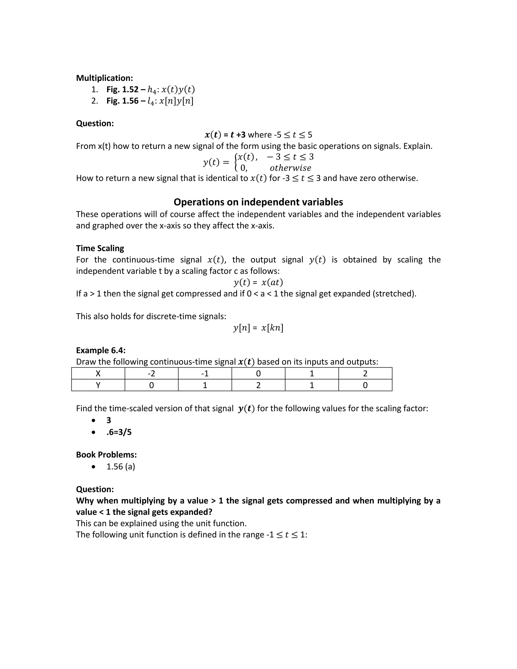 Multiplication:
1. Fig. 1.52 – ℎ4: 𝑥(𝑡)𝑦(𝑡)
2. Fig. 1.56 – 𝑙4: 𝑥[𝑛]𝑦[𝑛]
Question:
𝒙(𝒕) = 𝒕 +3 where -5 ≤ 𝑡 ≤ 5
From x(t) how to return a new signal of the form using the basic operations on signals. Explain.
𝑦(𝑡) = {
𝑥(𝑡), − 3 ≤ 𝑡 ≤ 3
0, 𝑜𝑡ℎ𝑒𝑟𝑤𝑖𝑠𝑒
How to return a new signal that is identical to 𝑥(𝑡) for -3 ≤ 𝑡 ≤ 3 and have zero otherwise.
Operations on independent variables
These operations will of course affect the independent variables and the independent variables
and graphed over the x-axis so they affect the x-axis.
Time Scaling
For the continuous-time signal 𝑥(𝑡), the output signal 𝑦(𝑡) is obtained by scaling the
independent variable t by a scaling factor c as follows:
𝑦(𝑡) = 𝑥(𝑎𝑡)
If a > 1 then the signal get compressed and if 0 < a < 1 the signal get expanded (stretched).
This also holds for discrete-time signals:
𝑦[𝑛] = 𝑥[𝑘𝑛]
Example 6.4:
Draw the following continuous-time signal 𝒙(𝒕) based on its inputs and outputs:
X -2 -1 0 1 2
Y 0 1 2 1 0
Find the time-scaled version of that signal 𝒚(𝒕) for the following values for the scaling factor:
 3
 .6=3/5
Book Problems:
 1.56 (a)
Question:
Why when multiplying by a value > 1 the signal gets compressed and when multiplying by a
value < 1 the signal gets expanded?
This can be explained using the unit function.
The following unit function is defined in the range -1 ≤ 𝑡 ≤ 1:
 