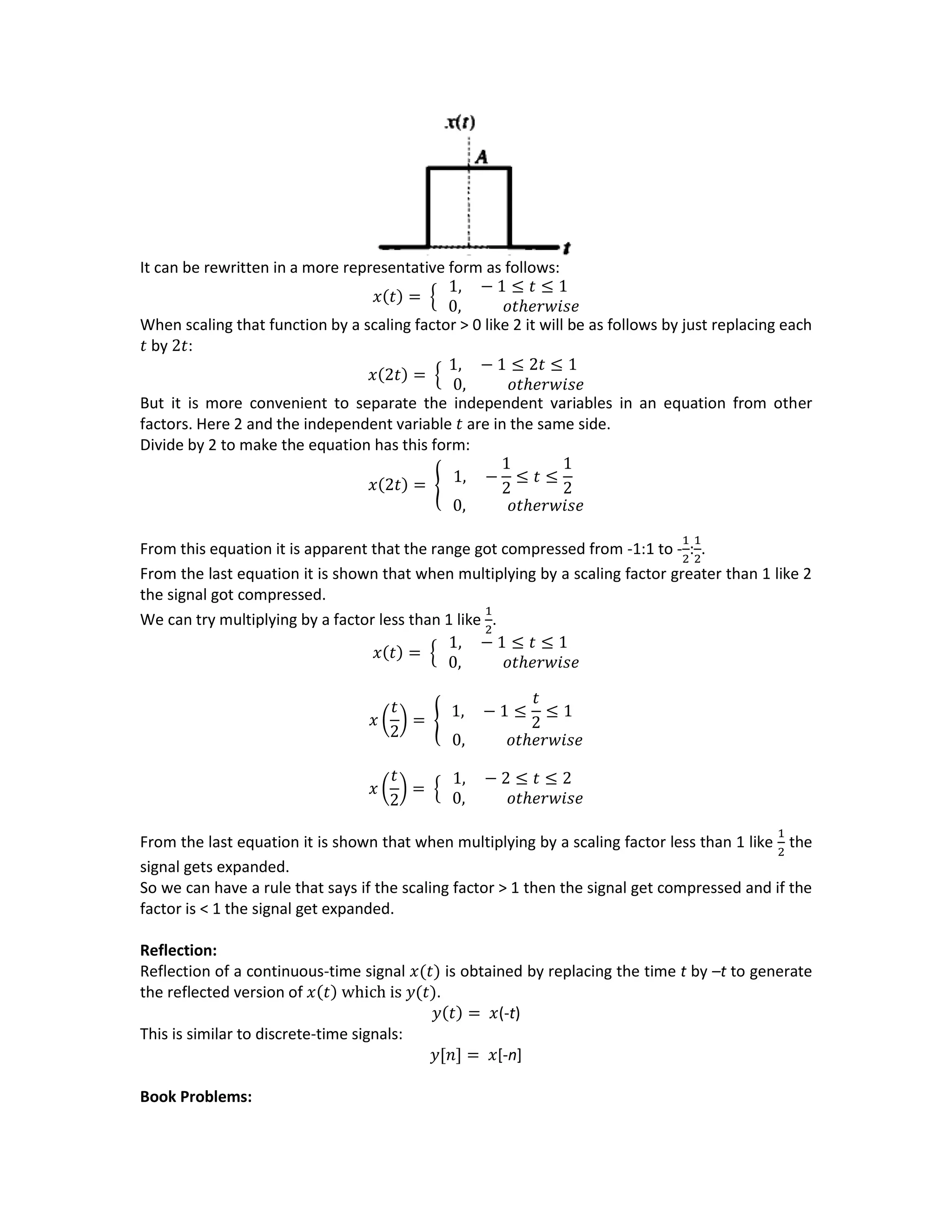 It can be rewritten in a more representative form as follows:
𝑥(𝑡) = {
1, − 1 ≤ 𝑡 ≤ 1
0, 𝑜𝑡ℎ𝑒𝑟𝑤𝑖𝑠𝑒
When scaling that function by a scaling factor > 0 like 2 it will be as follows by just replacing each
𝑡 by 2𝑡:
𝑥(2𝑡) = {
1, − 1 ≤ 2𝑡 ≤ 1
0, 𝑜𝑡ℎ𝑒𝑟𝑤𝑖𝑠𝑒
But it is more convenient to separate the independent variables in an equation from other
factors. Here 2 and the independent variable 𝑡 are in the same side.
Divide by 2 to make the equation has this form:
𝑥(2𝑡) = { 1, −
1
2
≤ 𝑡 ≤
1
2
0, 𝑜𝑡ℎ𝑒𝑟𝑤𝑖𝑠𝑒
From this equation it is apparent that the range got compressed from -1:1 to -
1
2
:
1
2
.
From the last equation it is shown that when multiplying by a scaling factor greater than 1 like 2
the signal got compressed.
We can try multiplying by a factor less than 1 like
1
2
.
𝑥(𝑡) = {
1, − 1 ≤ 𝑡 ≤ 1
0, 𝑜𝑡ℎ𝑒𝑟𝑤𝑖𝑠𝑒
𝑥 (
𝑡
2
) = {
1, − 1 ≤
𝑡
2
≤ 1
0, 𝑜𝑡ℎ𝑒𝑟𝑤𝑖𝑠𝑒
𝑥 (
𝑡
2
) = {
1, − 2 ≤ 𝑡 ≤ 2
0, 𝑜𝑡ℎ𝑒𝑟𝑤𝑖𝑠𝑒
From the last equation it is shown that when multiplying by a scaling factor less than 1 like
1
2
the
signal gets expanded.
So we can have a rule that says if the scaling factor > 1 then the signal get compressed and if the
factor is < 1 the signal get expanded.
Reflection:
Reflection of a continuous-time signal 𝑥(𝑡) is obtained by replacing the time t by –t to generate
the reflected version of 𝑥(𝑡) which is 𝑦(𝑡).
𝑦(𝑡) = 𝑥(-t)
This is similar to discrete-time signals:
𝑦[𝑛] = 𝑥[-n]
Book Problems:
 