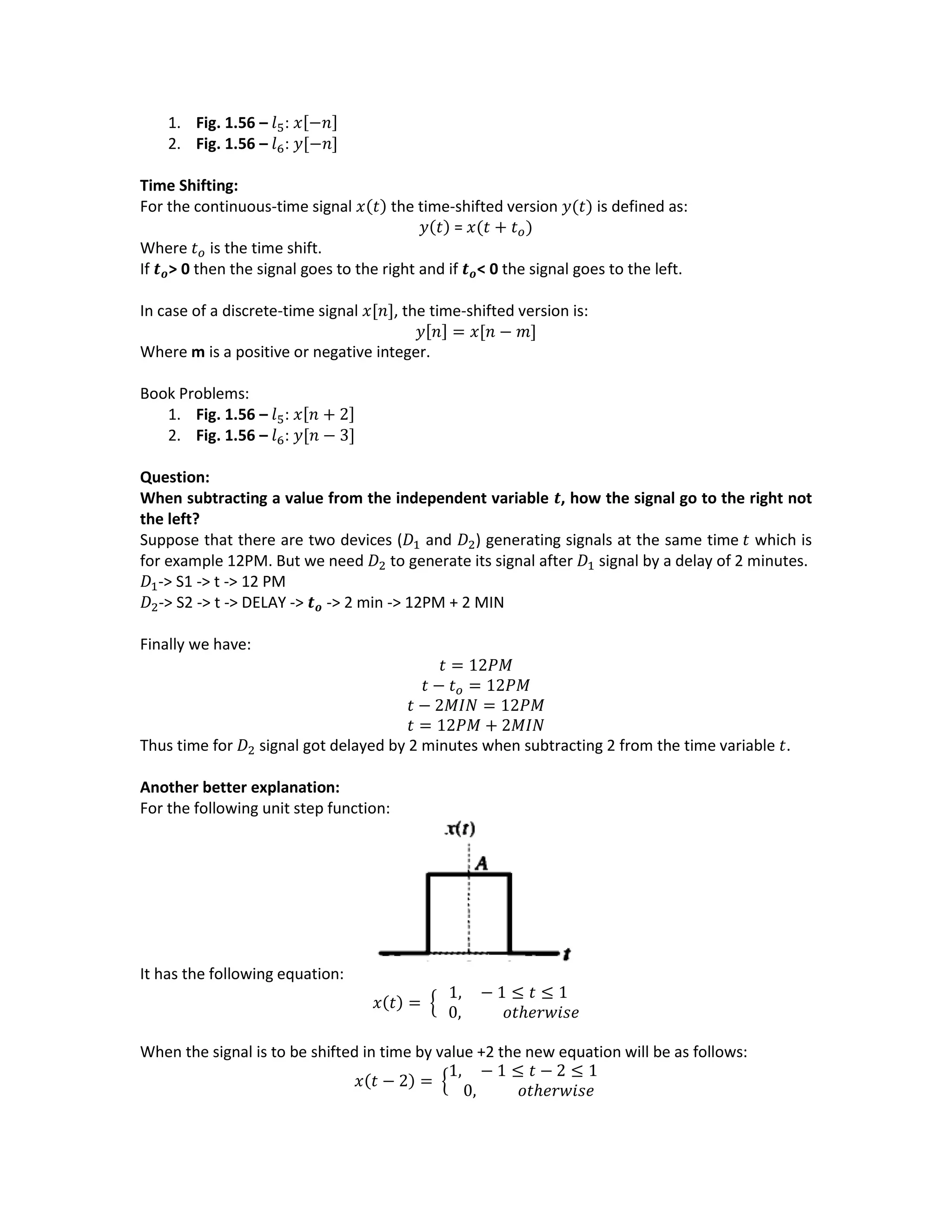 1. Fig. 1.56 – 𝑙5: 𝑥[−𝑛]
2. Fig. 1.56 – 𝑙6: 𝑦[−𝑛]
Time Shifting:
For the continuous-time signal 𝑥(𝑡) the time-shifted version 𝑦(𝑡) is defined as:
𝑦(𝑡) = 𝑥(𝑡 + 𝑡 𝑜)
Where 𝑡 𝑜 is the time shift.
If 𝒕 𝒐> 0 then the signal goes to the right and if 𝒕 𝒐< 0 the signal goes to the left.
In case of a discrete-time signal 𝑥[𝑛], the time-shifted version is:
𝑦[𝑛] = 𝑥[𝑛 − 𝑚]
Where m is a positive or negative integer.
Book Problems:
1. Fig. 1.56 – 𝑙5: 𝑥[𝑛 + 2]
2. Fig. 1.56 – 𝑙6: 𝑦[𝑛 − 3]
Question:
When subtracting a value from the independent variable 𝒕, how the signal go to the right not
the left?
Suppose that there are two devices (𝐷1 and 𝐷2) generating signals at the same time 𝑡 which is
for example 12PM. But we need 𝐷2 to generate its signal after 𝐷1 signal by a delay of 2 minutes.
𝐷1-> S1 -> t -> 12 PM
𝐷2-> S2 -> t -> DELAY -> 𝒕 𝒐 -> 2 min -> 12PM + 2 MIN
Finally we have:
𝑡 = 12𝑃𝑀
𝑡 − 𝑡 𝑜 = 12𝑃𝑀
𝑡 − 2𝑀𝐼𝑁 = 12𝑃𝑀
𝑡 = 12𝑃𝑀 + 2𝑀𝐼𝑁
Thus time for 𝐷2 signal got delayed by 2 minutes when subtracting 2 from the time variable 𝑡.
Another better explanation:
For the following unit step function:
It has the following equation:
𝑥(𝑡) = {
1, − 1 ≤ 𝑡 ≤ 1
0, 𝑜𝑡ℎ𝑒𝑟𝑤𝑖𝑠𝑒
When the signal is to be shifted in time by value +2 the new equation will be as follows:
𝑥(𝑡 − 2) = {
1, − 1 ≤ 𝑡 − 2 ≤ 1
0, 𝑜𝑡ℎ𝑒𝑟𝑤𝑖𝑠𝑒
 