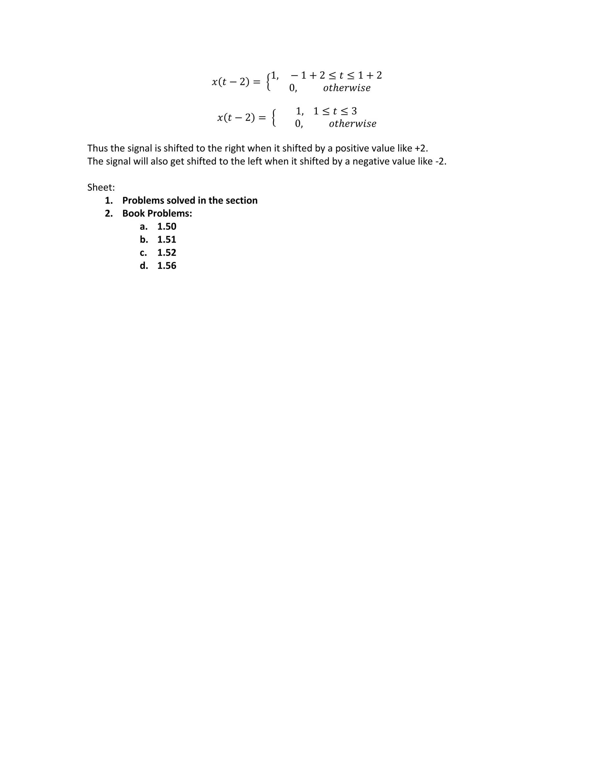 𝑥(𝑡 − 2) = {
1, − 1 + 2 ≤ 𝑡 ≤ 1 + 2
0, 𝑜𝑡ℎ𝑒𝑟𝑤𝑖𝑠𝑒
𝑥(𝑡 − 2) = {
1, 1 ≤ 𝑡 ≤ 3
0, 𝑜𝑡ℎ𝑒𝑟𝑤𝑖𝑠𝑒
Thus the signal is shifted to the right when it shifted by a positive value like +2.
The signal will also get shifted to the left when it shifted by a negative value like -2.
Sheet:
1. Problems solved in the section
2. Book Problems:
a. 1.50
b. 1.51
c. 1.52
d. 1.56
 