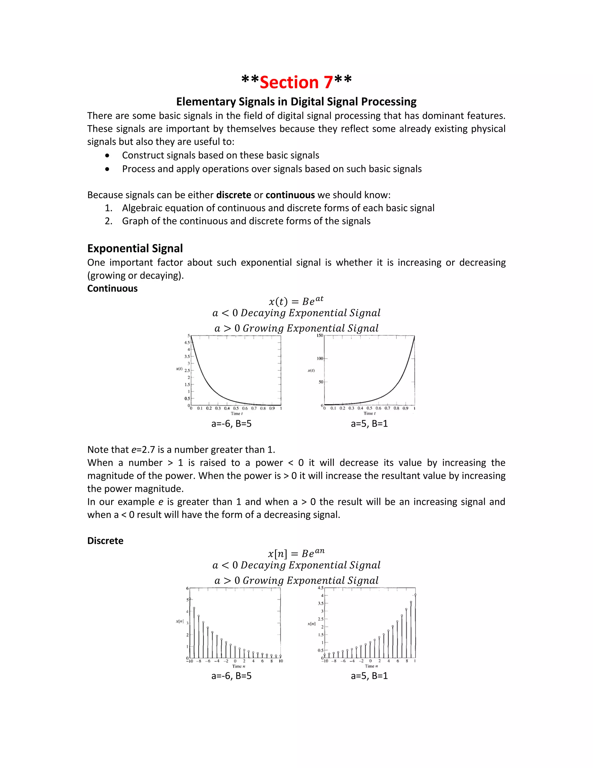 **Section 7**
Elementary Signals in Digital Signal Processing
There are some basic signals in the field of digital signal processing that has dominant features.
These signals are important by themselves because they reflect some already existing physical
signals but also they are useful to:
 Construct signals based on these basic signals
 Process and apply operations over signals based on such basic signals
Because signals can be either discrete or continuous we should know:
1. Algebraic equation of continuous and discrete forms of each basic signal
2. Graph of the continuous and discrete forms of the signals
Exponential Signal
One important factor about such exponential signal is whether it is increasing or decreasing
(growing or decaying).
Continuous
𝑥(𝑡) = 𝐵𝑒 𝑎𝑡
𝑎 < 0 𝐷𝑒𝑐𝑎𝑦𝑖𝑛𝑔 𝐸𝑥𝑝𝑜𝑛𝑒𝑛𝑡𝑖𝑎𝑙 𝑆𝑖𝑔𝑛𝑎𝑙
𝑎 > 0 𝐺𝑟𝑜𝑤𝑖𝑛𝑔 𝐸𝑥𝑝𝑜𝑛𝑒𝑛𝑡𝑖𝑎𝑙 𝑆𝑖𝑔𝑛𝑎𝑙
a=-6, B=5 a=5, B=1
Note that e=2.7 is a number greater than 1.
When a number > 1 is raised to a power < 0 it will decrease its value by increasing the
magnitude of the power. When the power is > 0 it will increase the resultant value by increasing
the power magnitude.
In our example e is greater than 1 and when a > 0 the result will be an increasing signal and
when a < 0 result will have the form of a decreasing signal.
Discrete
𝑥[𝑛] = 𝐵𝑒 𝑎𝑛
𝑎 < 0 𝐷𝑒𝑐𝑎𝑦𝑖𝑛𝑔 𝐸𝑥𝑝𝑜𝑛𝑒𝑛𝑡𝑖𝑎𝑙 𝑆𝑖𝑔𝑛𝑎𝑙
𝑎 > 0 𝐺𝑟𝑜𝑤𝑖𝑛𝑔 𝐸𝑥𝑝𝑜𝑛𝑒𝑛𝑡𝑖𝑎𝑙 𝑆𝑖𝑔𝑛𝑎𝑙
a=-6, B=5 a=5, B=1
 
