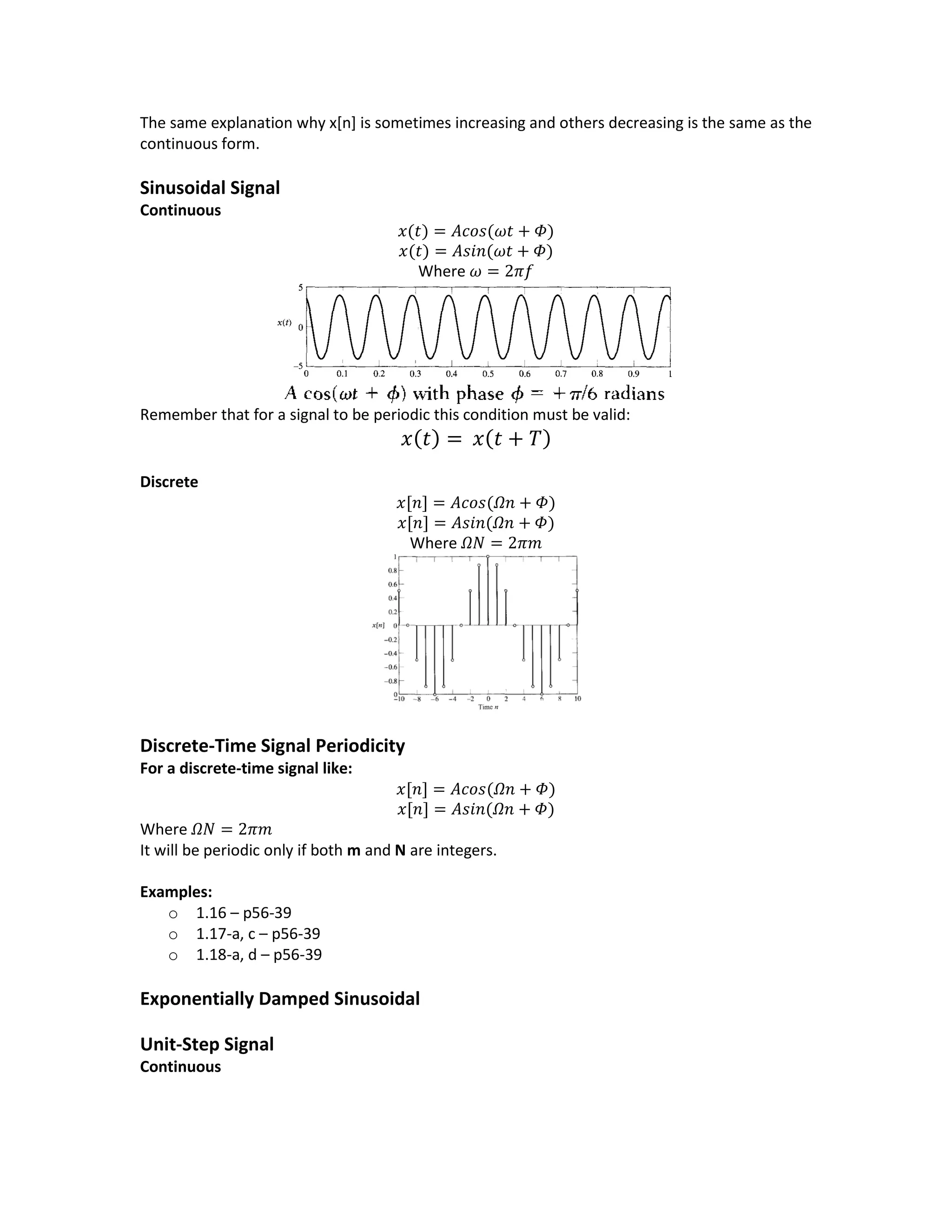 The same explanation why x[n] is sometimes increasing and others decreasing is the same as the
continuous form.
Sinusoidal Signal
Continuous
𝑥(𝑡) = 𝐴𝑐𝑜𝑠(𝜔𝑡 + 𝛷)
𝑥(𝑡) = 𝐴𝑠𝑖𝑛(𝜔𝑡 + 𝛷)
Where 𝜔 = 2𝜋𝑓
Remember that for a signal to be periodic this condition must be valid:
𝑥(𝑡) = 𝑥(𝑡 + 𝑇)
Discrete
𝑥[𝑛] = 𝐴𝑐𝑜𝑠(𝛺𝑛 + 𝛷)
𝑥[𝑛] = 𝐴𝑠𝑖𝑛(𝛺𝑛 + 𝛷)
Where 𝛺𝑁 = 2𝜋𝑚
Discrete-Time Signal Periodicity
For a discrete-time signal like:
𝑥[𝑛] = 𝐴𝑐𝑜𝑠(𝛺𝑛 + 𝛷)
𝑥[𝑛] = 𝐴𝑠𝑖𝑛(𝛺𝑛 + 𝛷)
Where 𝛺𝑁 = 2𝜋𝑚
It will be periodic only if both m and N are integers.
Examples:
o 1.16 – p56-39
o 1.17-a, c – p56-39
o 1.18-a, d – p56-39
Exponentially Damped Sinusoidal
Unit-Step Signal
Continuous
 