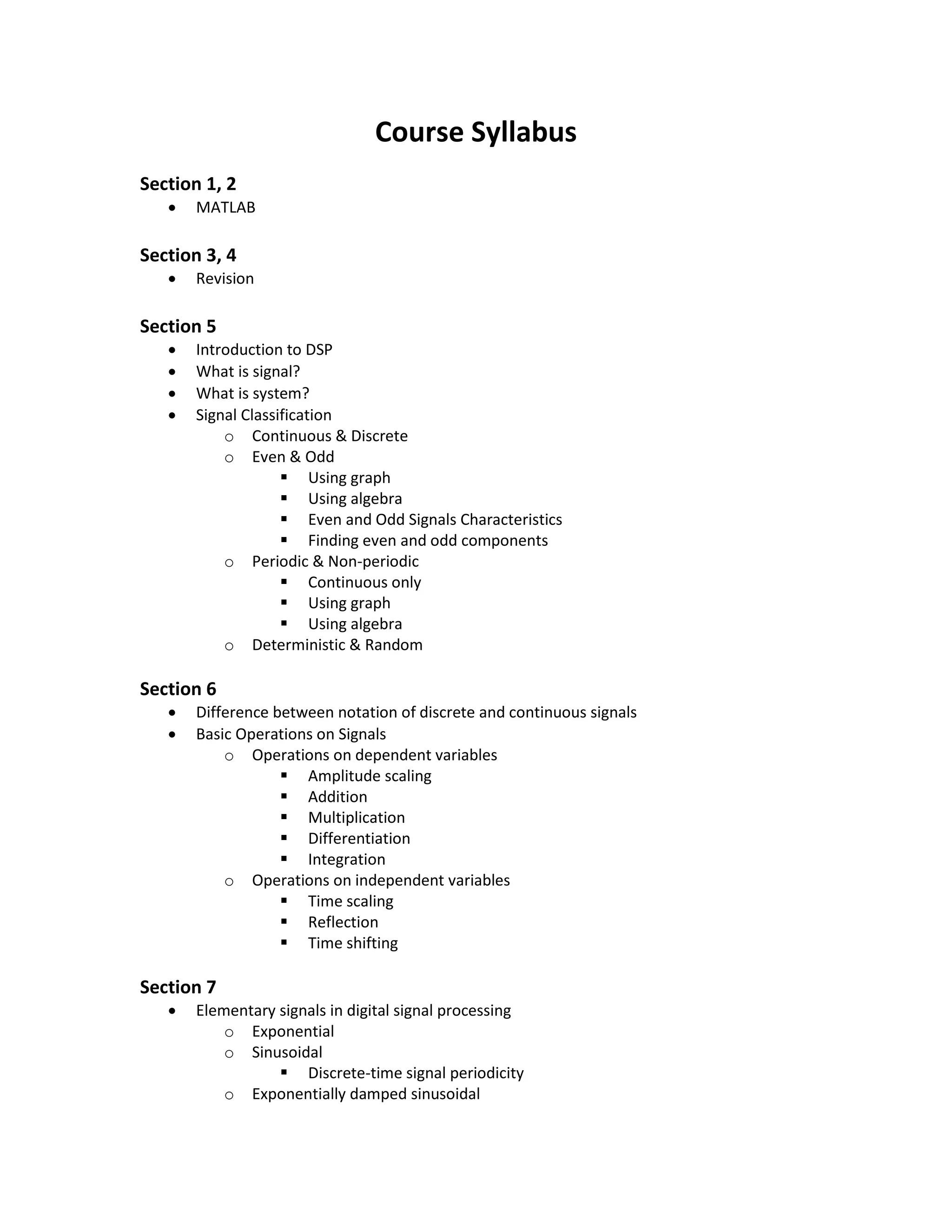 Course Syllabus
Section 1, 2
 MATLAB
Section 3, 4
 Revision
Section 5
 Introduction to DSP
 What is signal?
 What is system?
 Signal Classification
o Continuous & Discrete
o Even & Odd
 Using graph
 Using algebra
 Even and Odd Signals Characteristics
 Finding even and odd components
o Periodic & Non-periodic
 Continuous only
 Using graph
 Using algebra
o Deterministic & Random
Section 6
 Difference between notation of discrete and continuous signals
 Basic Operations on Signals
o Operations on dependent variables
 Amplitude scaling
 Addition
 Multiplication
 Differentiation
 Integration
o Operations on independent variables
 Time scaling
 Reflection
 Time shifting
Section 7
 Elementary signals in digital signal processing
o Exponential
o Sinusoidal
 
