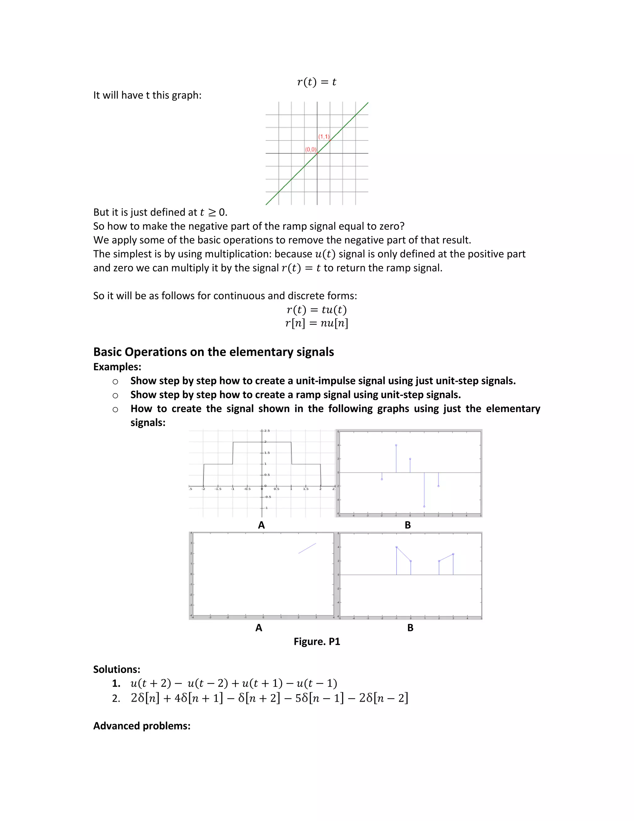 𝑟(𝑡) = 𝑡
It will have t this graph:
But it is just defined at 𝑡 ≥ 0.
So how to make the negative part of the ramp signal equal to zero?
We apply some of the basic operations to remove the negative part of that result.
The simplest is by using multiplication: because 𝑢(𝑡) signal is only defined at the positive part
and zero we can multiply it by the signal 𝑟(𝑡) = 𝑡 to return the ramp signal.
So it will be as follows for continuous and discrete forms:
𝑟(𝑡) = 𝑡𝑢(𝑡)
𝑟[𝑛] = 𝑛𝑢[𝑛]
Basic Operations on the elementary signals
Examples:
o Show step by step how to create a unit-impulse signal using just unit-step signals.
o Show step by step how to create a ramp signal using unit-step signals.
o How to create the signal shown in the following graphs using just the elementary
signals:
A B
A B
Figure. P1
Solutions:
1. 𝑢(𝑡 + 2) − 𝑢(𝑡 − 2) + 𝑢(𝑡 + 1) − 𝑢(𝑡 − 1)
2. 2δ[ 𝑛] + 4δ[ 𝑛 + 1] − δ[ 𝑛 + 2] − 5δ[ 𝑛 − 1] − 2δ[ 𝑛 − 2]
Advanced problems:
 