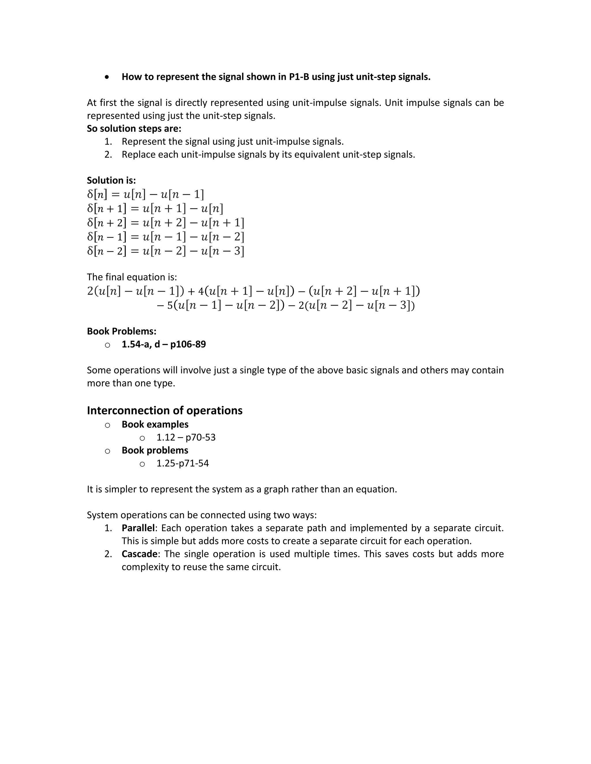  How to represent the signal shown in P1-B using just unit-step signals.
At first the signal is directly represented using unit-impulse signals. Unit impulse signals can be
represented using just the unit-step signals.
So solution steps are:
1. Represent the signal using just unit-impulse signals.
2. Replace each unit-impulse signals by its equivalent unit-step signals.
Solution is:
δ[ 𝑛] = 𝑢[ 𝑛] − 𝑢[𝑛 − 1]
δ[ 𝑛 + 1] = 𝑢[ 𝑛 + 1] − 𝑢[𝑛]
δ[ 𝑛 + 2] = 𝑢[ 𝑛 + 2] − 𝑢[𝑛 + 1]
δ[ 𝑛 − 1] = 𝑢[ 𝑛 − 1] − 𝑢[𝑛 − 2]
δ[ 𝑛 − 2] = 𝑢[ 𝑛 − 2] − 𝑢[𝑛 − 3]
The final equation is:
2( 𝑢[ 𝑛] − 𝑢[ 𝑛 − 1]) + 4( 𝑢[ 𝑛 + 1] − 𝑢[ 𝑛]) − ( 𝑢[ 𝑛 + 2] − 𝑢[ 𝑛 + 1])
− 5( 𝑢[ 𝑛 − 1] − 𝑢[ 𝑛 − 2]) − 2( 𝑢[ 𝑛 − 2] − 𝑢[𝑛 − 3])
Book Problems:
o 1.54-a, d – p106-89
Some operations will involve just a single type of the above basic signals and others may contain
more than one type.
Interconnection of operations
o Book examples
o 1.12 – p70-53
o Book problems
o 1.25-p71-54
It is simpler to represent the system as a graph rather than an equation.
System operations can be connected using two ways:
1. Parallel: Each operation takes a separate path and implemented by a separate circuit.
This is simple but adds more costs to create a separate circuit for each operation.
2. Cascade: The single operation is used multiple times. This saves costs but adds more
complexity to reuse the same circuit.
 