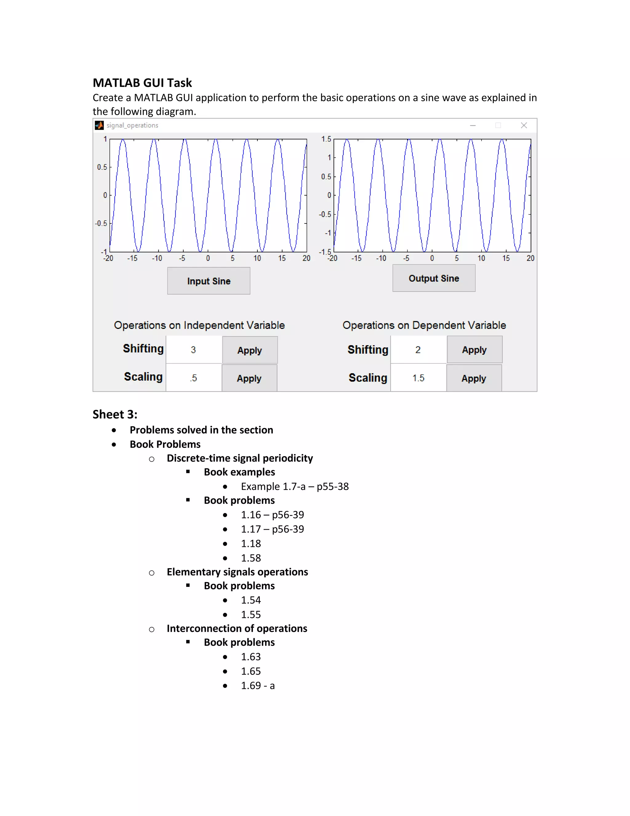 MATLAB GUI Task
Create a MATLAB GUI application to perform the basic operations on a sine wave as explained in
the following diagram.
Sheet 3:
 Problems solved in the section
 Book Problems
o Discrete-time signal periodicity
 Book examples
 Example 1.7-a – p55-38
 Book problems
 1.16 – p56-39
 1.17 – p56-39
 1.18
 1.58
o Elementary signals operations
 Book problems
 1.54
 1.55
o Interconnection of operations
 Book problems
 1.63
 1.65
 1.69 - a
 