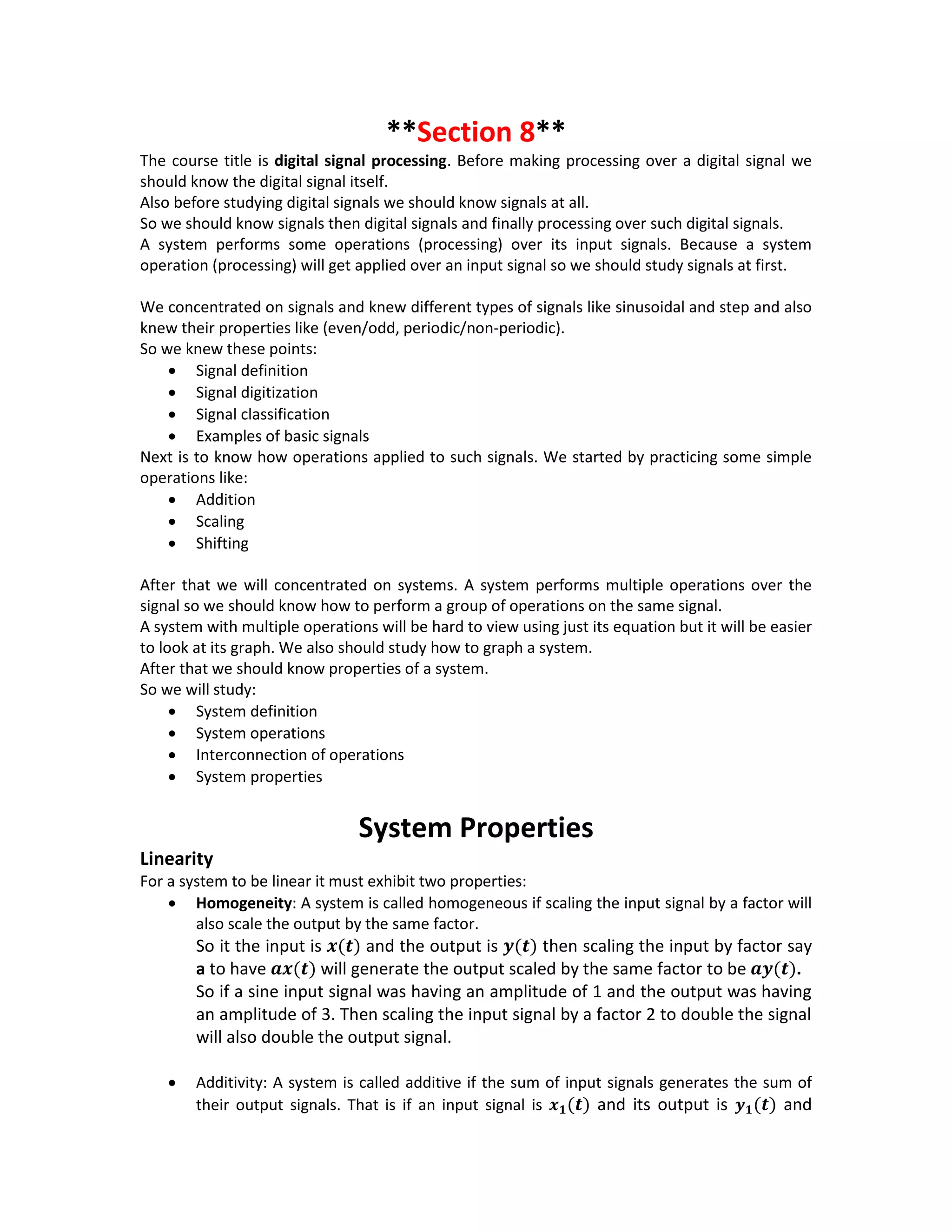 **Section 8**
The course title is digital signal processing. Before making processing over a digital signal we
should know the digital signal itself.
Also before studying digital signals we should know signals at all.
So we should know signals then digital signals and finally processing over such digital signals.
A system performs some operations (processing) over its input signals. Because a system
operation (processing) will get applied over an input signal so we should study signals at first.
We concentrated on signals and knew different types of signals like sinusoidal and step and also
knew their properties like (even/odd, periodic/non-periodic).
So we knew these points:
 Signal definition
 Signal digitization
 Signal classification
 Examples of basic signals
Next is to know how operations applied to such signals. We started by practicing some simple
operations like:
 Addition
 Scaling
 Shifting
After that we will concentrated on systems. A system performs multiple operations over the
signal so we should know how to perform a group of operations on the same signal.
A system with multiple operations will be hard to view using just its equation but it will be easier
to look at its graph. We also should study how to graph a system.
After that we should know properties of a system.
So we will study:
 System definition
 System operations
 Interconnection of operations
 System properties
System Properties
Linearity
For a system to be linear it must exhibit two properties:
 Homogeneity: A system is called homogeneous if scaling the input signal by a factor will
also scale the output by the same factor.
So it the input is 𝒙(𝒕) and the output is 𝒚(𝒕) then scaling the input by factor say
a to have 𝒂𝒙(𝒕) will generate the output scaled by the same factor to be 𝒂𝒚(𝒕).
So if a sine input signal was having an amplitude of 1 and the output was having
an amplitude of 3. Then scaling the input signal by a factor 2 to double the signal
will also double the output signal.
 Additivity: A system is called additive if the sum of input signals generates the sum of
their output signals. That is if an input signal is 𝒙 𝟏(𝒕) and its output is 𝒚 𝟏(𝒕) and
 