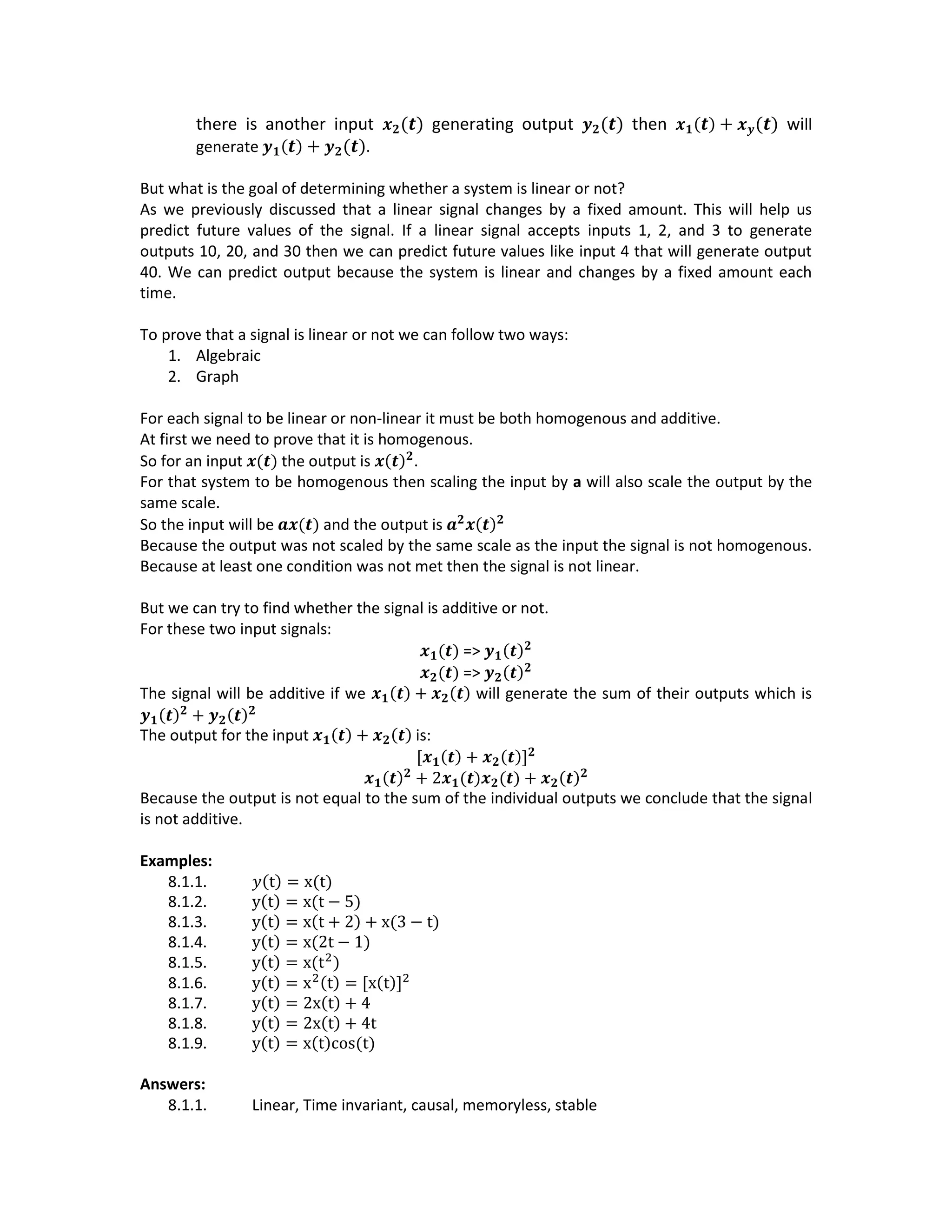 there is another input 𝒙 𝟐(𝒕) generating output 𝒚 𝟐(𝒕) then 𝒙 𝟏( 𝒕) + 𝒙 𝒚(𝒕) will
generate 𝒚 𝟏( 𝒕) + 𝒚 𝟐(𝒕).
But what is the goal of determining whether a system is linear or not?
As we previously discussed that a linear signal changes by a fixed amount. This will help us
predict future values of the signal. If a linear signal accepts inputs 1, 2, and 3 to generate
outputs 10, 20, and 30 then we can predict future values like input 4 that will generate output
40. We can predict output because the system is linear and changes by a fixed amount each
time.
To prove that a signal is linear or not we can follow two ways:
1. Algebraic
2. Graph
For each signal to be linear or non-linear it must be both homogenous and additive.
At first we need to prove that it is homogenous.
So for an input 𝒙(𝒕) the output is 𝒙(𝒕) 𝟐
.
For that system to be homogenous then scaling the input by a will also scale the output by the
same scale.
So the input will be 𝒂𝒙(𝒕) and the output is 𝒂 𝟐
𝒙(𝒕) 𝟐
Because the output was not scaled by the same scale as the input the signal is not homogenous.
Because at least one condition was not met then the signal is not linear.
But we can try to find whether the signal is additive or not.
For these two input signals:
𝒙 𝟏(𝒕) => 𝒚 𝟏(𝒕) 𝟐
𝒙 𝟐(𝒕) => 𝒚 𝟐(𝒕) 𝟐
The signal will be additive if we 𝒙 𝟏(𝒕) + 𝒙 𝟐(𝒕) will generate the sum of their outputs which is
𝒚 𝟏(𝒕) 𝟐
+ 𝒚 𝟐(𝒕) 𝟐
The output for the input 𝒙 𝟏(𝒕) + 𝒙 𝟐(𝒕) is:
[𝒙 𝟏(𝒕) + 𝒙 𝟐(𝒕)] 𝟐
𝒙 𝟏(𝒕) 𝟐
+ 2𝒙 𝟏(𝒕)𝒙 𝟐(𝒕) + 𝒙 𝟐(𝒕) 𝟐
Because the output is not equal to the sum of the individual outputs we conclude that the signal
is not additive.
Examples:
8.1.1. 𝑦(t) = x(t)
8.1.2. y(t) = x(t − 5)
8.1.3. y(t) = x(t + 2) + x(3 − t)
8.1.4. y(t) = x(2t − 1)
8.1.5. y(t) = x(t2
)
8.1.6. y(t) = x2(t) = [x(t)]2
8.1.7. y(t) = 2x(t) + 4
8.1.8. y(t) = 2x(t) + 4t
8.1.9. y(t) = x(t)cos(t)
Answers:
8.1.1. Linear, Time invariant, causal, memoryless, stable
 