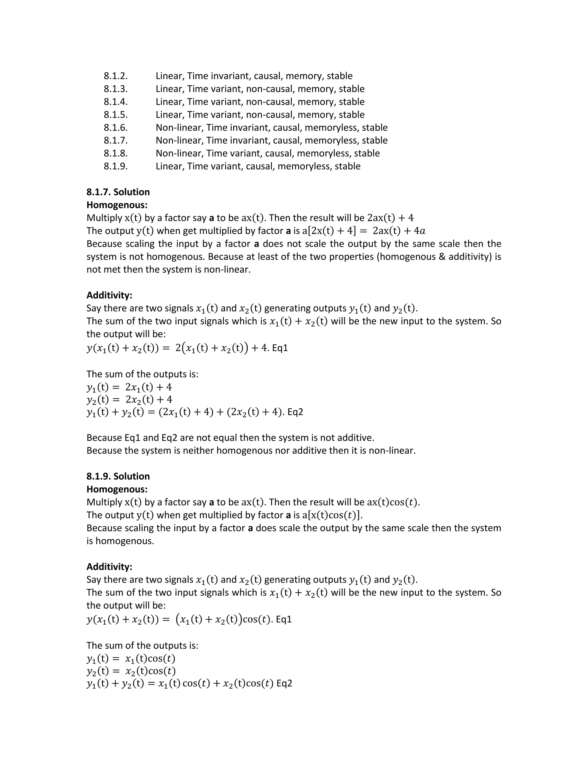 8.1.2. Linear, Time invariant, causal, memory, stable
8.1.3. Linear, Time variant, non-causal, memory, stable
8.1.4. Linear, Time variant, non-causal, memory, stable
8.1.5. Linear, Time variant, non-causal, memory, stable
8.1.6. Non-linear, Time invariant, causal, memoryless, stable
8.1.7. Non-linear, Time invariant, causal, memoryless, stable
8.1.8. Non-linear, Time variant, causal, memoryless, stable
8.1.9. Linear, Time variant, causal, memoryless, stable
8.1.7. Solution
Homogenous:
Multiply x(t) by a factor say a to be ax(t). Then the result will be 2ax(t) + 4
The output y(t) when get multiplied by factor a is a[2x(t) + 4] = 2ax(t) + 4𝑎
Because scaling the input by a factor a does not scale the output by the same scale then the
system is not homogenous. Because at least of the two properties (homogenous & additivity) is
not met then the system is non-linear.
Additivity:
Say there are two signals 𝑥1(t) and 𝑥2(t) generating outputs 𝑦1(t) and 𝑦2(t).
The sum of the two input signals which is 𝑥1(t) + 𝑥2(t) will be the new input to the system. So
the output will be:
𝑦(𝑥1(t) + 𝑥2(t)) = 2(𝑥1(t) + 𝑥2(t)) + 4. Eq1
The sum of the outputs is:
𝑦1(t) = 2𝑥1(t) + 4
𝑦2(t) = 2𝑥2(t) + 4
𝑦1(t) + 𝑦2(t) = (2𝑥1(t) + 4) + (2𝑥2(t) + 4). Eq2
Because Eq1 and Eq2 are not equal then the system is not additive.
Because the system is neither homogenous nor additive then it is non-linear.
8.1.9. Solution
Homogenous:
Multiply x(t) by a factor say a to be ax(t). Then the result will be ax(t)cos(𝑡).
The output y(t) when get multiplied by factor a is a[x(t)cos(𝑡)].
Because scaling the input by a factor a does scale the output by the same scale then the system
is homogenous.
Additivity:
Say there are two signals 𝑥1(t) and 𝑥2(t) generating outputs 𝑦1(t) and 𝑦2(t).
The sum of the two input signals which is 𝑥1(t) + 𝑥2(t) will be the new input to the system. So
the output will be:
𝑦(𝑥1(t) + 𝑥2(t)) = (𝑥1(t) + 𝑥2(t))cos(𝑡). Eq1
The sum of the outputs is:
𝑦1(t) = 𝑥1(t)cos(𝑡)
𝑦2(t) = 𝑥2(t)cos(𝑡)
𝑦1(t) + 𝑦2(t) = 𝑥1(t) cos(𝑡) + 𝑥2(t)cos(𝑡) Eq2
 