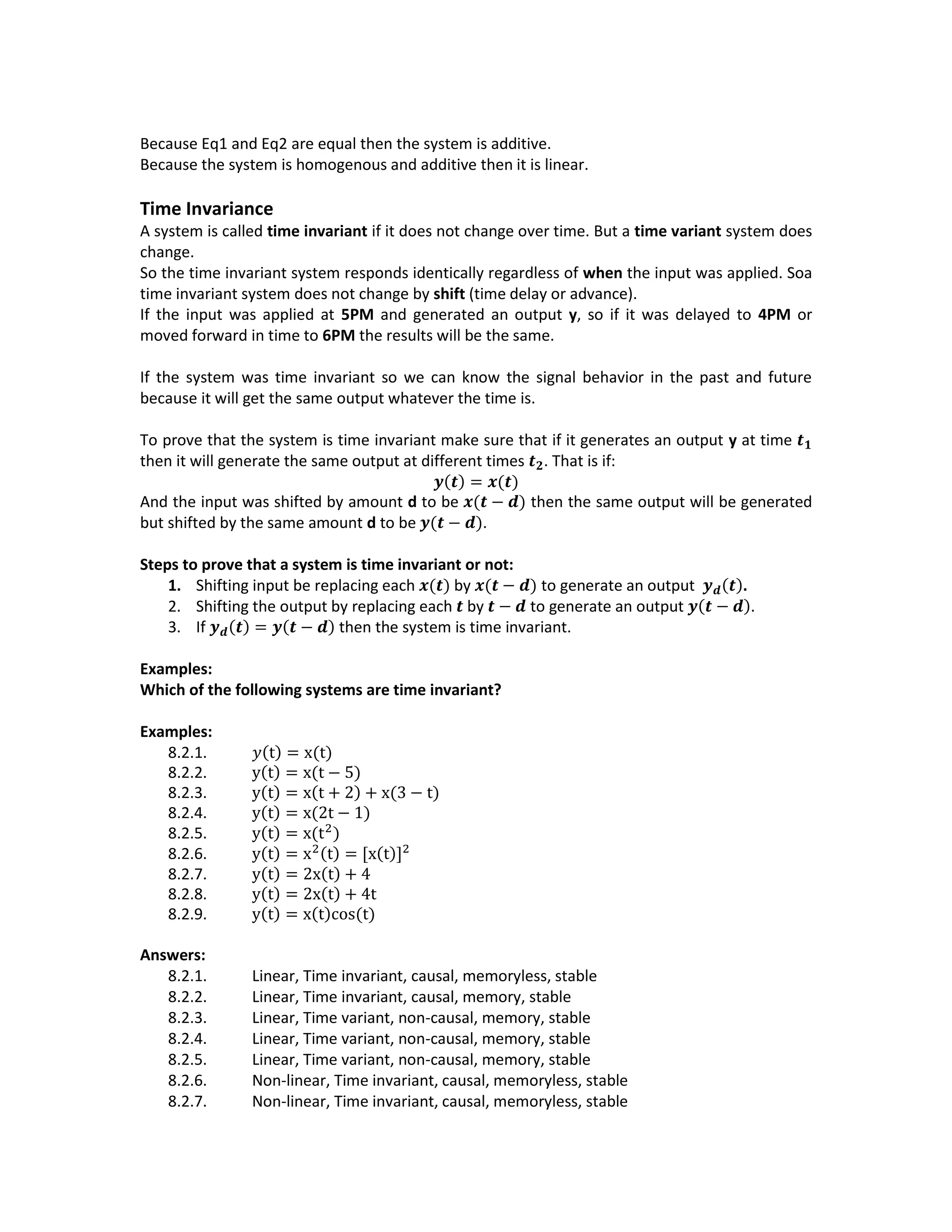Because Eq1 and Eq2 are equal then the system is additive.
Because the system is homogenous and additive then it is linear.
Time Invariance
A system is called time invariant if it does not change over time. But a time variant system does
change.
So the time invariant system responds identically regardless of when the input was applied. Soa
time invariant system does not change by shift (time delay or advance).
If the input was applied at 5PM and generated an output y, so if it was delayed to 4PM or
moved forward in time to 6PM the results will be the same.
If the system was time invariant so we can know the signal behavior in the past and future
because it will get the same output whatever the time is.
To prove that the system is time invariant make sure that if it generates an output y at time 𝒕 𝟏
then it will generate the same output at different times 𝒕 𝟐. That is if:
𝒚(𝒕) = 𝒙(𝒕)
And the input was shifted by amount d to be 𝒙(𝒕 − 𝒅) then the same output will be generated
but shifted by the same amount d to be 𝒚(𝒕 − 𝒅).
Steps to prove that a system is time invariant or not:
1. Shifting input be replacing each 𝒙(𝒕) by 𝒙(𝒕 − 𝒅) to generate an output 𝒚 𝒅(𝒕).
2. Shifting the output by replacing each 𝒕 by 𝒕 − 𝒅 to generate an output 𝒚(𝒕 − 𝒅).
3. If 𝒚 𝒅(𝒕) = 𝒚(𝒕 − 𝒅) then the system is time invariant.
Examples:
Which of the following systems are time invariant?
Examples:
8.2.1. 𝑦(t) = x(t)
8.2.2. y(t) = x(t − 5)
8.2.3. y(t) = x(t + 2) + x(3 − t)
8.2.4. y(t) = x(2t − 1)
8.2.5. y(t) = x(t2
)
8.2.6. y(t) = x2(t) = [x(t)]2
8.2.7. y(t) = 2x(t) + 4
8.2.8. y(t) = 2x(t) + 4t
8.2.9. y(t) = x(t)cos(t)
Answers:
8.2.1. Linear, Time invariant, causal, memoryless, stable
8.2.2. Linear, Time invariant, causal, memory, stable
8.2.3. Linear, Time variant, non-causal, memory, stable
8.2.4. Linear, Time variant, non-causal, memory, stable
8.2.5. Linear, Time variant, non-causal, memory, stable
8.2.6. Non-linear, Time invariant, causal, memoryless, stable
8.2.7. Non-linear, Time invariant, causal, memoryless, stable
 