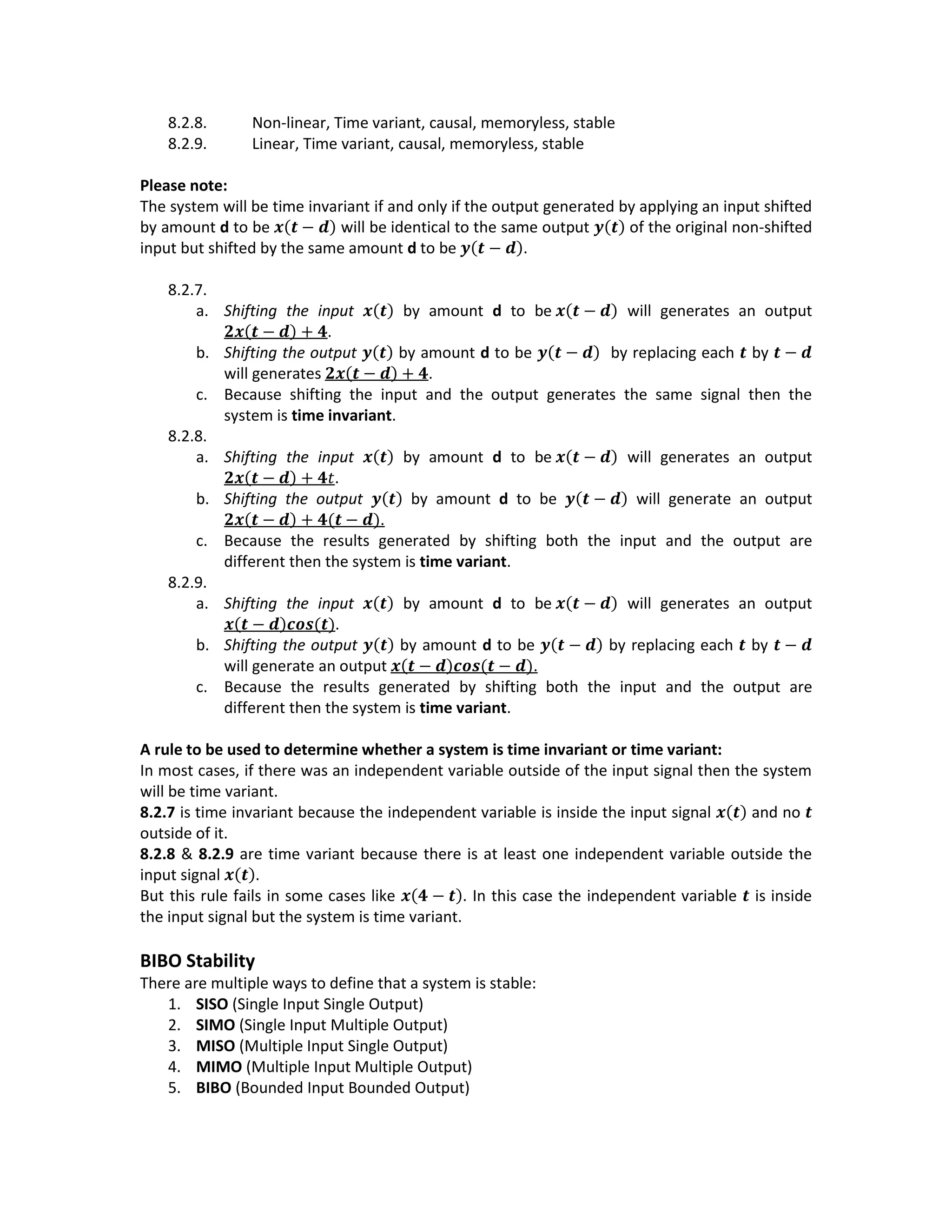 8.2.8. Non-linear, Time variant, causal, memoryless, stable
8.2.9. Linear, Time variant, causal, memoryless, stable
Please note:
The system will be time invariant if and only if the output generated by applying an input shifted
by amount d to be 𝒙(𝒕 − 𝒅) will be identical to the same output 𝒚(𝒕) of the original non-shifted
input but shifted by the same amount d to be 𝒚(𝒕 − 𝒅).
8.2.7.
a. Shifting the input 𝒙(𝒕) by amount d to be 𝒙(𝒕 − 𝒅) will generates an output
𝟐𝒙(𝒕 − 𝒅) + 𝟒.
b. Shifting the output 𝒚(𝒕) by amount d to be 𝒚(𝒕 − 𝒅) by replacing each 𝒕 by 𝒕 − 𝒅
will generates 𝟐𝒙(𝒕 − 𝒅) + 𝟒.
c. Because shifting the input and the output generates the same signal then the
system is time invariant.
8.2.8.
a. Shifting the input 𝒙(𝒕) by amount d to be 𝒙(𝒕 − 𝒅) will generates an output
𝟐𝒙(𝒕 − 𝒅) + 𝟒𝑡.
b. Shifting the output 𝒚(𝒕) by amount d to be 𝒚(𝒕 − 𝒅) will generate an output
𝟐𝒙(𝒕 − 𝒅) + 𝟒(𝒕 − 𝒅).
c. Because the results generated by shifting both the input and the output are
different then the system is time variant.
8.2.9.
a. Shifting the input 𝒙(𝒕) by amount d to be 𝒙(𝒕 − 𝒅) will generates an output
𝒙(𝒕 − 𝒅)𝒄𝒐𝒔(𝒕).
b. Shifting the output 𝒚(𝒕) by amount d to be 𝒚(𝒕 − 𝒅) by replacing each 𝒕 by 𝒕 − 𝒅
will generate an output 𝒙(𝒕 − 𝒅)𝒄𝒐𝒔(𝒕 − 𝒅).
c. Because the results generated by shifting both the input and the output are
different then the system is time variant.
A rule to be used to determine whether a system is time invariant or time variant:
In most cases, if there was an independent variable outside of the input signal then the system
will be time variant.
8.2.7 is time invariant because the independent variable is inside the input signal 𝒙(𝒕) and no 𝒕
outside of it.
8.2.8 & 8.2.9 are time variant because there is at least one independent variable outside the
input signal 𝒙(𝒕).
But this rule fails in some cases like 𝒙(𝟒 − 𝒕). In this case the independent variable 𝒕 is inside
the input signal but the system is time variant.
BIBO Stability
There are multiple ways to define that a system is stable:
1. SISO (Single Input Single Output)
2. SIMO (Single Input Multiple Output)
3. MISO (Multiple Input Single Output)
4. MIMO (Multiple Input Multiple Output)
5. BIBO (Bounded Input Bounded Output)
 