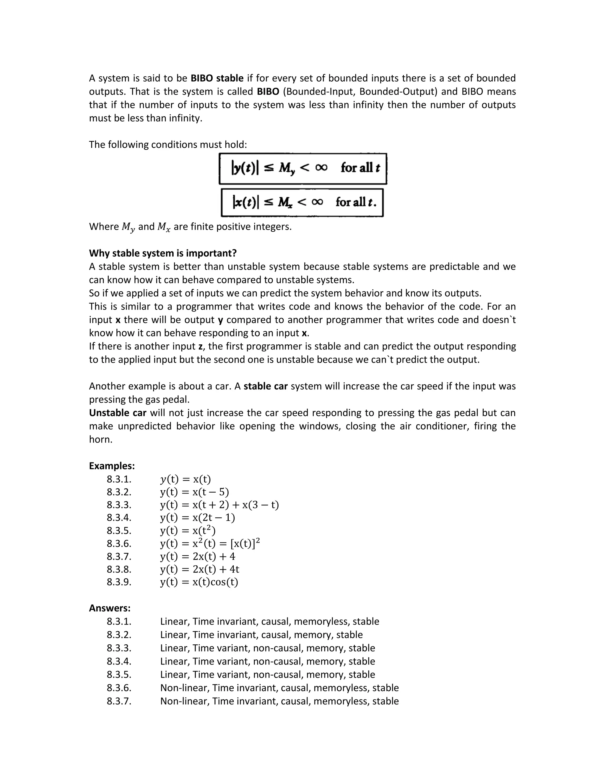 A system is said to be BIBO stable if for every set of bounded inputs there is a set of bounded
outputs. That is the system is called BIBO (Bounded-Input, Bounded-Output) and BIBO means
that if the number of inputs to the system was less than infinity then the number of outputs
must be less than infinity.
The following conditions must hold:
Where 𝑀 𝑦 and 𝑀 𝑥 are finite positive integers.
Why stable system is important?
A stable system is better than unstable system because stable systems are predictable and we
can know how it can behave compared to unstable systems.
So if we applied a set of inputs we can predict the system behavior and know its outputs.
This is similar to a programmer that writes code and knows the behavior of the code. For an
input x there will be output y compared to another programmer that writes code and doesn`t
know how it can behave responding to an input x.
If there is another input z, the first programmer is stable and can predict the output responding
to the applied input but the second one is unstable because we can`t predict the output.
Another example is about a car. A stable car system will increase the car speed if the input was
pressing the gas pedal.
Unstable car will not just increase the car speed responding to pressing the gas pedal but can
make unpredicted behavior like opening the windows, closing the air conditioner, firing the
horn.
Examples:
8.3.1. 𝑦(t) = x(t)
8.3.2. y(t) = x(t − 5)
8.3.3. y(t) = x(t + 2) + x(3 − t)
8.3.4. y(t) = x(2t − 1)
8.3.5. y(t) = x(t2
)
8.3.6. y(t) = x2(t) = [x(t)]2
8.3.7. y(t) = 2x(t) + 4
8.3.8. y(t) = 2x(t) + 4t
8.3.9. y(t) = x(t)cos(t)
Answers:
8.3.1. Linear, Time invariant, causal, memoryless, stable
8.3.2. Linear, Time invariant, causal, memory, stable
8.3.3. Linear, Time variant, non-causal, memory, stable
8.3.4. Linear, Time variant, non-causal, memory, stable
8.3.5. Linear, Time variant, non-causal, memory, stable
8.3.6. Non-linear, Time invariant, causal, memoryless, stable
8.3.7. Non-linear, Time invariant, causal, memoryless, stable
 