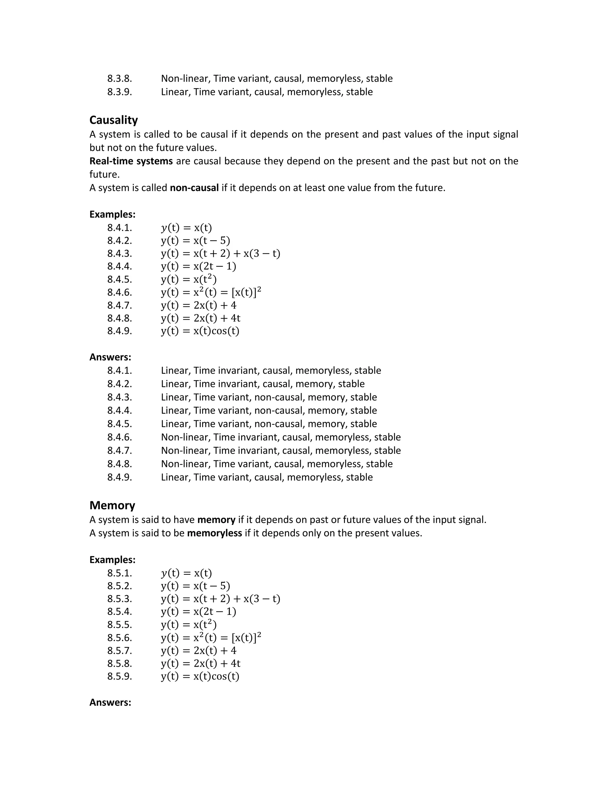 8.3.8. Non-linear, Time variant, causal, memoryless, stable
8.3.9. Linear, Time variant, causal, memoryless, stable
Causality
A system is called to be causal if it depends on the present and past values of the input signal
but not on the future values.
Real-time systems are causal because they depend on the present and the past but not on the
future.
A system is called non-causal if it depends on at least one value from the future.
Examples:
8.4.1. 𝑦(t) = x(t)
8.4.2. y(t) = x(t − 5)
8.4.3. y(t) = x(t + 2) + x(3 − t)
8.4.4. y(t) = x(2t − 1)
8.4.5. y(t) = x(t2
)
8.4.6. y(t) = x2(t) = [x(t)]2
8.4.7. y(t) = 2x(t) + 4
8.4.8. y(t) = 2x(t) + 4t
8.4.9. y(t) = x(t)cos(t)
Answers:
8.4.1. Linear, Time invariant, causal, memoryless, stable
8.4.2. Linear, Time invariant, causal, memory, stable
8.4.3. Linear, Time variant, non-causal, memory, stable
8.4.4. Linear, Time variant, non-causal, memory, stable
8.4.5. Linear, Time variant, non-causal, memory, stable
8.4.6. Non-linear, Time invariant, causal, memoryless, stable
8.4.7. Non-linear, Time invariant, causal, memoryless, stable
8.4.8. Non-linear, Time variant, causal, memoryless, stable
8.4.9. Linear, Time variant, causal, memoryless, stable
Memory
A system is said to have memory if it depends on past or future values of the input signal.
A system is said to be memoryless if it depends only on the present values.
Examples:
8.5.1. 𝑦(t) = x(t)
8.5.2. y(t) = x(t − 5)
8.5.3. y(t) = x(t + 2) + x(3 − t)
8.5.4. y(t) = x(2t − 1)
8.5.5. y(t) = x(t2
)
8.5.6. y(t) = x2(t) = [x(t)]2
8.5.7. y(t) = 2x(t) + 4
8.5.8. y(t) = 2x(t) + 4t
8.5.9. y(t) = x(t)cos(t)
Answers:
 