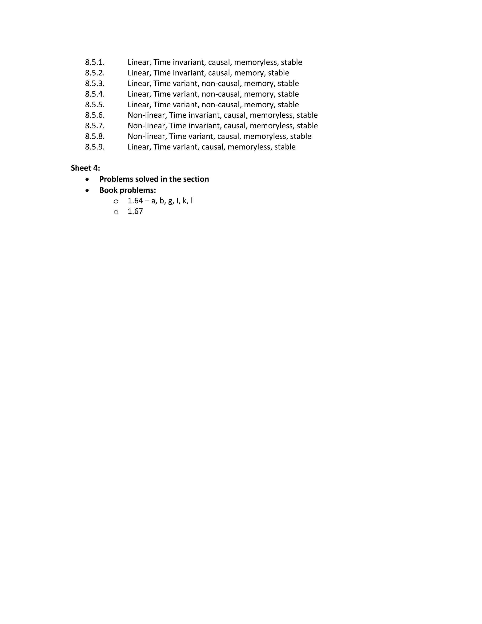 8.5.1. Linear, Time invariant, causal, memoryless, stable
8.5.2. Linear, Time invariant, causal, memory, stable
8.5.3. Linear, Time variant, non-causal, memory, stable
8.5.4. Linear, Time variant, non-causal, memory, stable
8.5.5. Linear, Time variant, non-causal, memory, stable
8.5.6. Non-linear, Time invariant, causal, memoryless, stable
8.5.7. Non-linear, Time invariant, causal, memoryless, stable
8.5.8. Non-linear, Time variant, causal, memoryless, stable
8.5.9. Linear, Time variant, causal, memoryless, stable
Sheet 4:
 Problems solved in the section
 Book problems:
o 1.64 – a, b, g, I, k, l
o 1.67
 