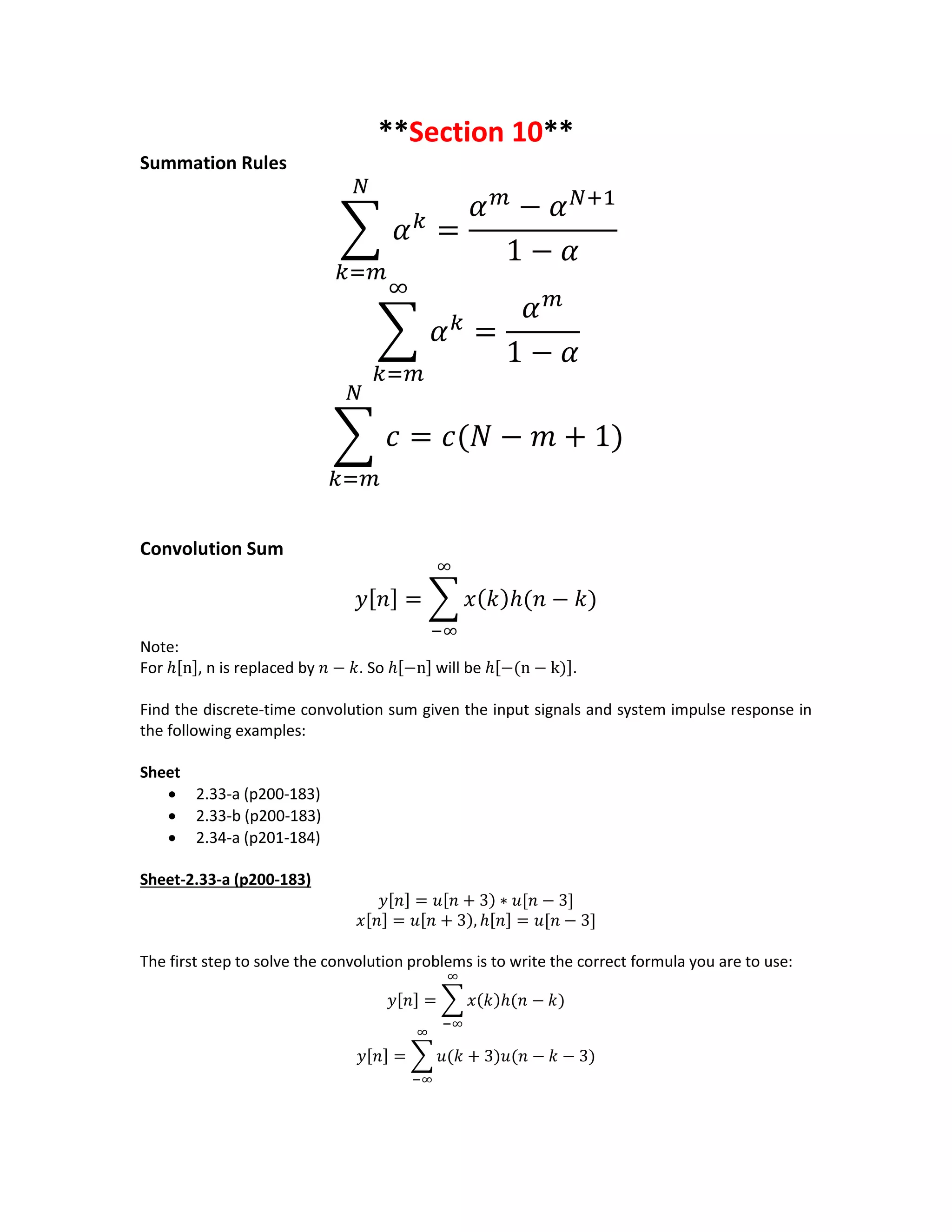 **Section 10**
Summation Rules
∑ 𝛼 𝑘
𝑁
𝑘=𝑚
=
𝛼 𝑚
− 𝛼 𝑁+1
1 − 𝛼
∑ 𝛼 𝑘
∞
𝑘=𝑚
=
𝛼 𝑚
1 − 𝛼
∑ 𝑐
𝑁
𝑘=𝑚
= 𝑐(𝑁 − 𝑚 + 1)
Convolution Sum
𝑦[ 𝑛] = ∑ 𝑥( 𝑘)ℎ(𝑛 − 𝑘)
∞
−∞
Note:
For ℎ[n], n is replaced by 𝑛 − 𝑘. So ℎ[−n] will be ℎ[−(n − k)].
Find the discrete-time convolution sum given the input signals and system impulse response in
the following examples:
Sheet
 2.33-a (p200-183)
 2.33-b (p200-183)
 2.34-a (p201-184)
Sheet-2.33-a (p200-183)
𝑦[𝑛] = 𝑢[𝑛 + 3) ∗ 𝑢[𝑛 − 3]
𝑥[𝑛] = 𝑢[𝑛 + 3), ℎ[𝑛] = 𝑢[𝑛 − 3]
The first step to solve the convolution problems is to write the correct formula you are to use:
𝑦[𝑛] = ∑ 𝑥(𝑘)ℎ(𝑛 − 𝑘)
∞
−∞
𝑦[𝑛] = ∑ 𝑢(𝑘 + 3)𝑢(𝑛 − 𝑘 − 3)
∞
−∞
 