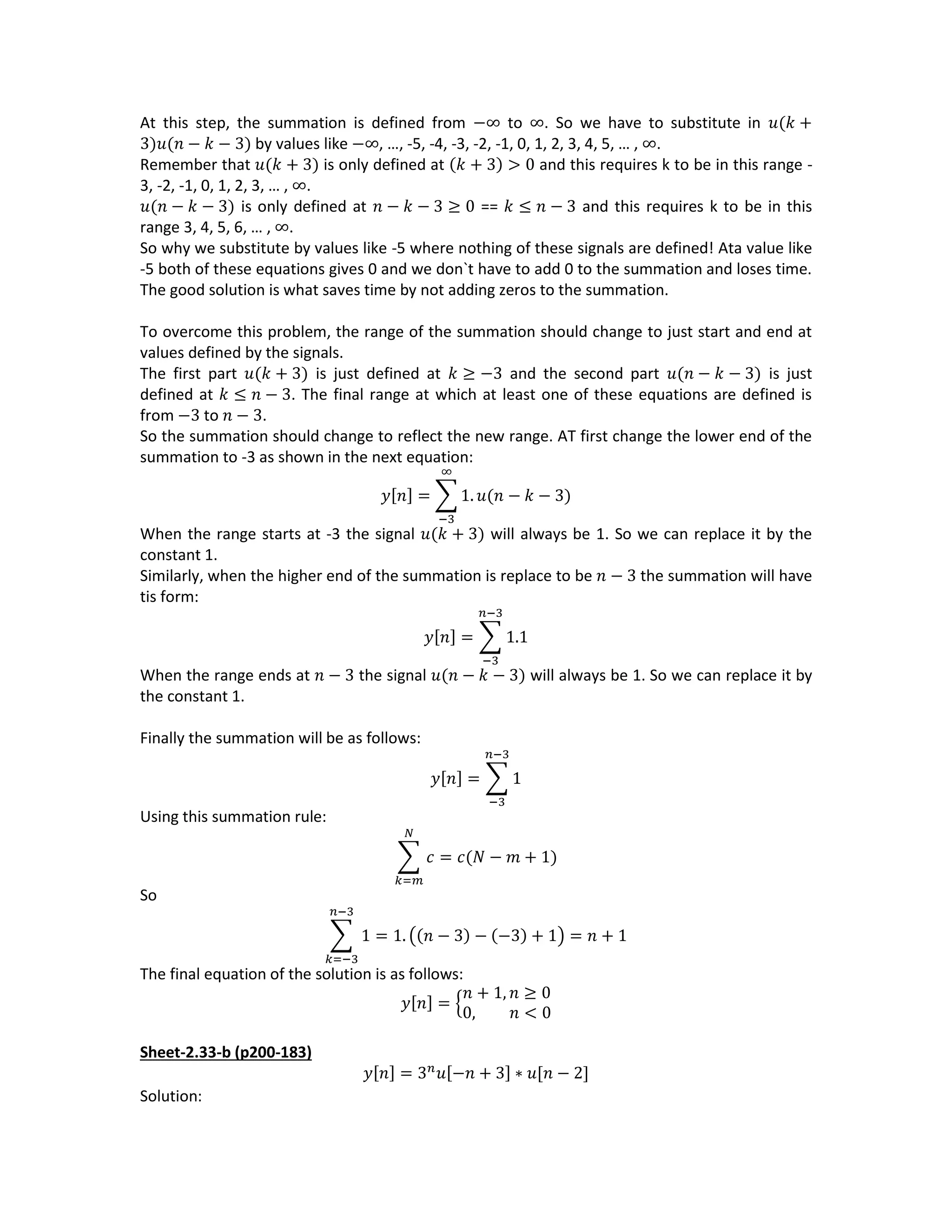 At this step, the summation is defined from −∞ to ∞. So we have to substitute in 𝑢(𝑘 +
3)𝑢(𝑛 − 𝑘 − 3) by values like −∞, …, -5, -4, -3, -2, -1, 0, 1, 2, 3, 4, 5, … , ∞.
Remember that 𝑢(𝑘 + 3) is only defined at (𝑘 + 3) > 0 and this requires k to be in this range -
3, -2, -1, 0, 1, 2, 3, … , ∞.
𝑢(𝑛 − 𝑘 − 3) is only defined at 𝑛 − 𝑘 − 3 ≥ 0 == 𝑘 ≤ 𝑛 − 3 and this requires k to be in this
range 3, 4, 5, 6, … , ∞.
So why we substitute by values like -5 where nothing of these signals are defined! Ata value like
-5 both of these equations gives 0 and we don`t have to add 0 to the summation and loses time.
The good solution is what saves time by not adding zeros to the summation.
To overcome this problem, the range of the summation should change to just start and end at
values defined by the signals.
The first part 𝑢(𝑘 + 3) is just defined at 𝑘 ≥ −3 and the second part 𝑢(𝑛 − 𝑘 − 3) is just
defined at 𝑘 ≤ 𝑛 − 3. The final range at which at least one of these equations are defined is
from −3 to 𝑛 − 3.
So the summation should change to reflect the new range. AT first change the lower end of the
summation to -3 as shown in the next equation:
𝑦[𝑛] = ∑ 1. 𝑢(𝑛 − 𝑘 − 3)
∞
−3
When the range starts at -3 the signal 𝑢(𝑘 + 3) will always be 1. So we can replace it by the
constant 1.
Similarly, when the higher end of the summation is replace to be 𝑛 − 3 the summation will have
tis form:
𝑦[𝑛] = ∑ 1.1
𝑛−3
−3
When the range ends at 𝑛 − 3 the signal 𝑢(𝑛 − 𝑘 − 3) will always be 1. So we can replace it by
the constant 1.
Finally the summation will be as follows:
𝑦[𝑛] = ∑ 1
𝑛−3
−3
Using this summation rule:
∑ 𝑐
𝑁
𝑘=𝑚
= 𝑐(𝑁 − 𝑚 + 1)
So
∑ 1
𝑛−3
𝑘=−3
= 1. ((𝑛 − 3) − (−3) + 1) = 𝑛 + 1
The final equation of the solution is as follows:
𝑦[𝑛] = {
𝑛 + 1, 𝑛 ≥ 0
0, 𝑛 < 0
Sheet-2.33-b (p200-183)
𝑦[𝑛] = 3 𝑛
𝑢[−𝑛 + 3] ∗ 𝑢[𝑛 − 2]
Solution:
 