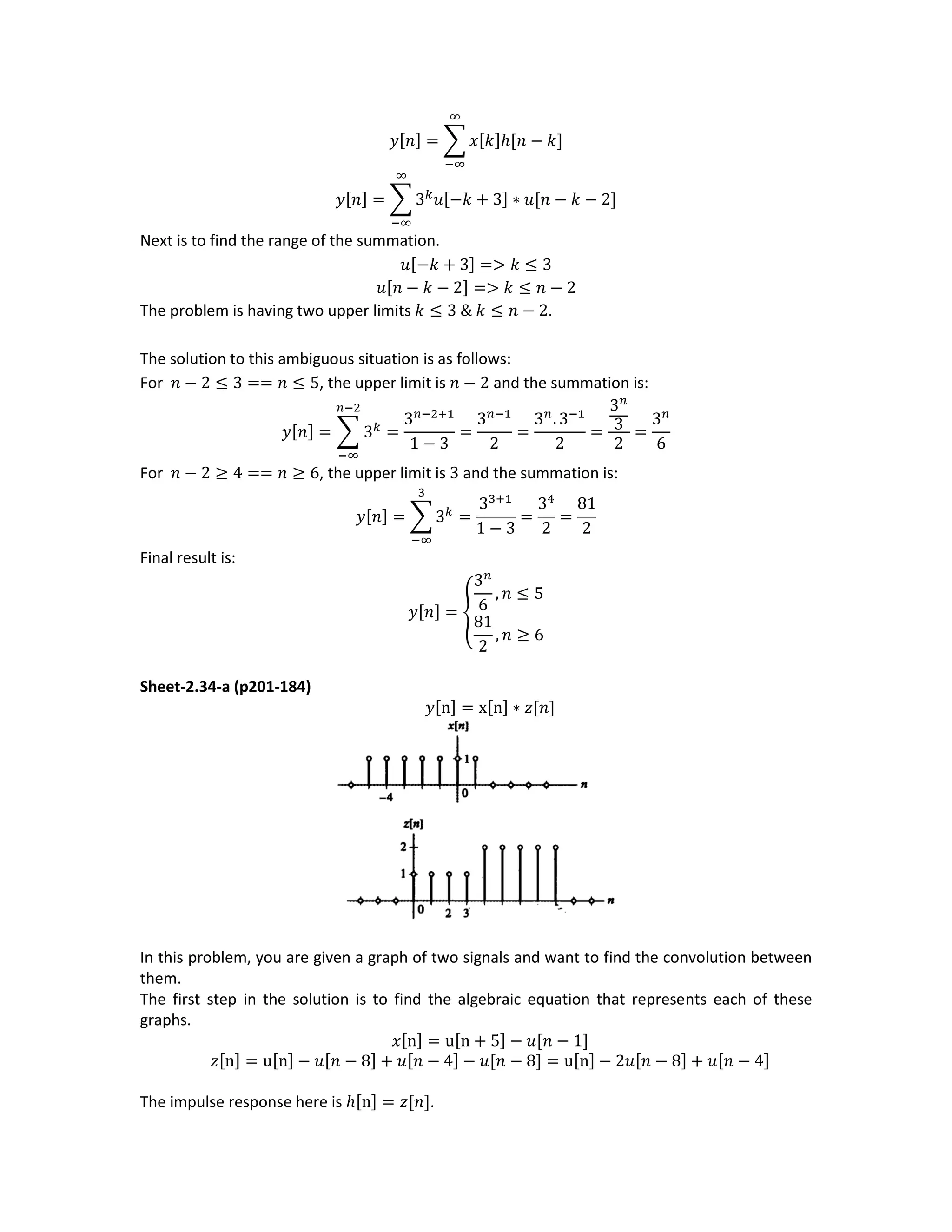 𝑦[𝑛] = ∑ 𝑥[𝑘]ℎ[𝑛 − 𝑘]
∞
−∞
𝑦[𝑛] = ∑ 3 𝑘
𝑢[−𝑘 + 3] ∗ 𝑢[𝑛 − 𝑘 − 2]
∞
−∞
Next is to find the range of the summation.
𝑢[−𝑘 + 3] => 𝑘 ≤ 3
𝑢[𝑛 − 𝑘 − 2] => 𝑘 ≤ 𝑛 − 2
The problem is having two upper limits 𝑘 ≤ 3 & 𝑘 ≤ 𝑛 − 2.
The solution to this ambiguous situation is as follows:
For 𝑛 − 2 ≤ 3 == 𝑛 ≤ 5, the upper limit is 𝑛 − 2 and the summation is:
𝑦[𝑛] = ∑ 3 𝑘
𝑛−2
−∞
=
3 𝑛−2+1
1 − 3
=
3 𝑛−1
2
=
3 𝑛
. 3−1
2
=
3 𝑛
3
2
=
3 𝑛
6
For 𝑛 − 2 ≥ 4 == 𝑛 ≥ 6, the upper limit is 3 and the summation is:
𝑦[𝑛] = ∑ 3 𝑘
3
−∞
=
33+1
1 − 3
=
34
2
=
81
2
Final result is:
𝑦[𝑛] = {
3 𝑛
6
, 𝑛 ≤ 5
81
2
, 𝑛 ≥ 6
Sheet-2.34-a (p201-184)
𝑦[n] = x[n] ∗ 𝑧[𝑛]
In this problem, you are given a graph of two signals and want to find the convolution between
them.
The first step in the solution is to find the algebraic equation that represents each of these
graphs.
𝑥[n] = u[n + 5] − 𝑢[𝑛 − 1]
𝑧[n] = u[n] − 𝑢[𝑛 − 8] + 𝑢[𝑛 − 4] − 𝑢[𝑛 − 8] = u[n] − 2𝑢[𝑛 − 8] + 𝑢[𝑛 − 4]
The impulse response here is ℎ[n] = 𝑧[𝑛].
 
