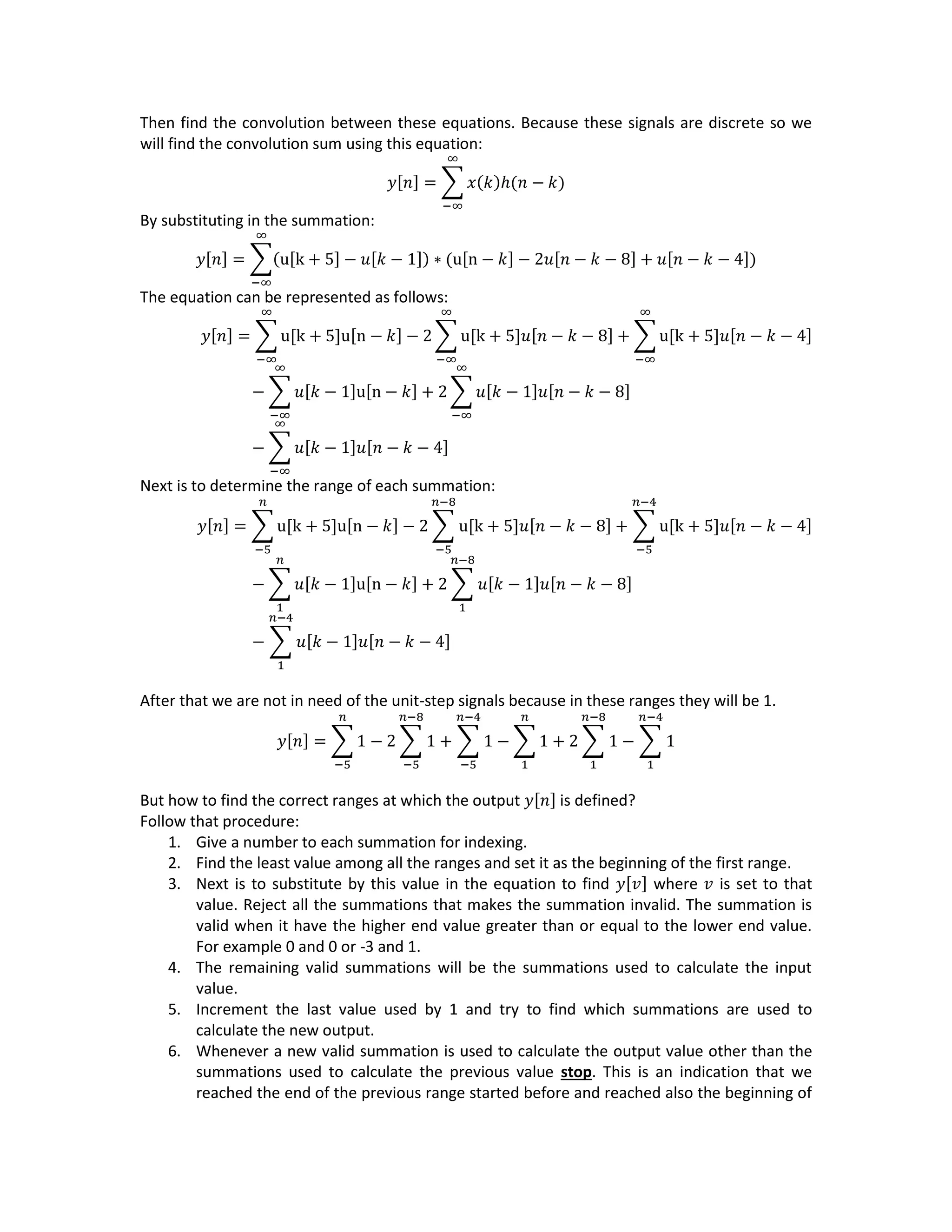 Then find the convolution between these equations. Because these signals are discrete so we
will find the convolution sum using this equation:
𝑦[𝑛] = ∑ 𝑥(𝑘)ℎ(𝑛 − 𝑘)
∞
−∞
By substituting in the summation:
𝑦[𝑛] = ∑(u[k + 5] − 𝑢[𝑘 − 1]) ∗ (u[n − 𝑘] − 2𝑢[𝑛 − 𝑘 − 8] + 𝑢[𝑛 − 𝑘 − 4])
∞
−∞
The equation can be represented as follows:
𝑦[𝑛] = ∑ u[k + 5]u[n − 𝑘] − 2 ∑ u[k + 5]𝑢[𝑛 − 𝑘 − 8]
∞
−∞
+ ∑ u[k + 5]𝑢[𝑛 − 𝑘 − 4]
∞
−∞
∞
−∞
− ∑ 𝑢[𝑘 − 1]u[n − 𝑘]
∞
−∞
+ 2 ∑ 𝑢[𝑘 − 1]𝑢[𝑛 − 𝑘 − 8]
∞
−∞
− ∑ 𝑢[𝑘 − 1]𝑢[𝑛 − 𝑘 − 4]
∞
−∞
Next is to determine the range of each summation:
𝑦[𝑛] = ∑ u[k + 5]u[n − 𝑘] − 2 ∑ u[k + 5]𝑢[𝑛 − 𝑘 − 8]
𝑛−8
−5
+ ∑ u[k + 5]𝑢[𝑛 − 𝑘 − 4]
𝑛−4
−5
𝑛
−5
− ∑ 𝑢[𝑘 − 1]u[n − 𝑘]
𝑛
1
+ 2 ∑ 𝑢[𝑘 − 1]𝑢[𝑛 − 𝑘 − 8]
𝑛−8
1
− ∑ 𝑢[𝑘 − 1]𝑢[𝑛 − 𝑘 − 4]
𝑛−4
1
After that we are not in need of the unit-step signals because in these ranges they will be 1.
𝑦[𝑛] = ∑ 1 − 2 ∑ 1
𝑛−8
−5
+ ∑ 1
𝑛−4
−5
𝑛
−5
− ∑ 1
𝑛
1
+ 2 ∑ 1
𝑛−8
1
− ∑ 1
𝑛−4
1
But how to find the correct ranges at which the output 𝑦[𝑛] is defined?
Follow that procedure:
1. Give a number to each summation for indexing.
2. Find the least value among all the ranges and set it as the beginning of the first range.
3. Next is to substitute by this value in the equation to find 𝑦[𝑣] where 𝑣 is set to that
value. Reject all the summations that makes the summation invalid. The summation is
valid when it have the higher end value greater than or equal to the lower end value.
For example 0 and 0 or -3 and 1.
4. The remaining valid summations will be the summations used to calculate the input
value.
5. Increment the last value used by 1 and try to find which summations are used to
calculate the new output.
6. Whenever a new valid summation is used to calculate the output value other than the
summations used to calculate the previous value stop. This is an indication that we
reached the end of the previous range started before and reached also the beginning of
 