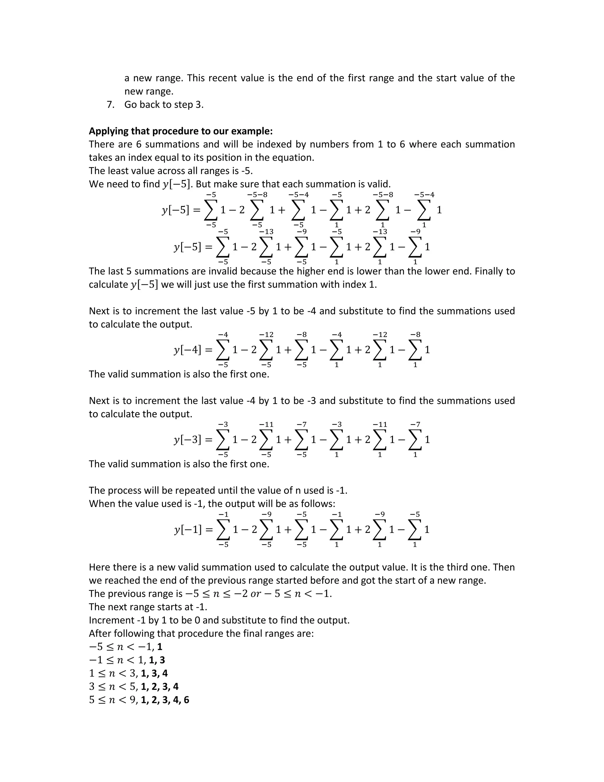 a new range. This recent value is the end of the first range and the start value of the
new range.
7. Go back to step 3.
Applying that procedure to our example:
There are 6 summations and will be indexed by numbers from 1 to 6 where each summation
takes an index equal to its position in the equation.
The least value across all ranges is -5.
We need to find 𝑦[−5]. But make sure that each summation is valid.
𝑦[−5] = ∑ 1 − 2 ∑ 1
−5−8
−5
+ ∑ 1
−5−4
−5
−5
−5
− ∑ 1
−5
1
+ 2 ∑ 1
−5−8
1
− ∑ 1
−5−4
1
𝑦[−5] = ∑ 1 − 2 ∑ 1
−13
−5
+ ∑ 1
−9
−5
−5
−5
− ∑ 1
−5
1
+ 2 ∑ 1
−13
1
− ∑ 1
−9
1
The last 5 summations are invalid because the higher end is lower than the lower end. Finally to
calculate 𝑦[−5] we will just use the first summation with index 1.
Next is to increment the last value -5 by 1 to be -4 and substitute to find the summations used
to calculate the output.
𝑦[−4] = ∑ 1 − 2 ∑ 1
−12
−5
+ ∑ 1
−8
−5
−4
−5
− ∑ 1
−4
1
+ 2 ∑ 1
−12
1
− ∑ 1
−8
1
The valid summation is also the first one.
Next is to increment the last value -4 by 1 to be -3 and substitute to find the summations used
to calculate the output.
𝑦[−3] = ∑ 1 − 2 ∑ 1
−11
−5
+ ∑ 1
−7
−5
−3
−5
− ∑ 1
−3
1
+ 2 ∑ 1
−11
1
− ∑ 1
−7
1
The valid summation is also the first one.
The process will be repeated until the value of n used is -1.
When the value used is -1, the output will be as follows:
𝑦[−1] = ∑ 1 − 2 ∑ 1
−9
−5
+ ∑ 1
−5
−5
−1
−5
− ∑ 1
−1
1
+ 2 ∑ 1
−9
1
− ∑ 1
−5
1
Here there is a new valid summation used to calculate the output value. It is the third one. Then
we reached the end of the previous range started before and got the start of a new range.
The previous range is −5 ≤ 𝑛 ≤ −2 𝑜𝑟 − 5 ≤ 𝑛 < −1.
The next range starts at -1.
Increment -1 by 1 to be 0 and substitute to find the output.
After following that procedure the final ranges are:
−5 ≤ 𝑛 < −1, 1
−1 ≤ 𝑛 < 1, 1, 3
1 ≤ 𝑛 < 3, 1, 3, 4
3 ≤ 𝑛 < 5, 1, 2, 3, 4
5 ≤ 𝑛 < 9, 1, 2, 3, 4, 6
 