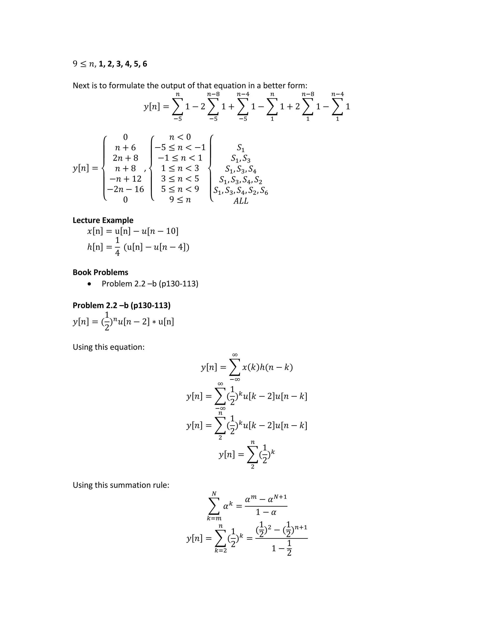 9 ≤ 𝑛, 1, 2, 3, 4, 5, 6
Next is to formulate the output of that equation in a better form:
𝑦[𝑛] = ∑ 1 − 2 ∑ 1
𝑛−8
−5
+ ∑ 1
𝑛−4
−5
𝑛
−5
− ∑ 1
𝑛
1
+ 2 ∑ 1
𝑛−8
1
− ∑ 1
𝑛−4
1
𝑦[𝑛] =
{
0
𝑛 + 6
2𝑛 + 8
𝑛 + 8
−𝑛 + 12
−2𝑛 − 16
0
,
{
𝑛 < 0
−5 ≤ 𝑛 < −1
−1 ≤ 𝑛 < 1
1 ≤ 𝑛 < 3
3 ≤ 𝑛 < 5
5 ≤ 𝑛 < 9
9 ≤ 𝑛 {
𝑆1
𝑆1, 𝑆3
𝑆1, 𝑆3, 𝑆4
𝑆1, 𝑆3, 𝑆4, 𝑆2
𝑆1, 𝑆3, 𝑆4, 𝑆2, 𝑆6
𝐴𝐿𝐿
Lecture Example
𝑥[n] = u[n] − 𝑢[𝑛 − 10]
ℎ[n] =
1
4
(u[n] − 𝑢[𝑛 − 4])
Book Problems
 Problem 2.2 –b (p130-113)
Problem 2.2 –b (p130-113)
𝑦[𝑛] = (
1
2
) 𝑛
𝑢[𝑛 − 2] ∗ u[n]
Using this equation:
𝑦[𝑛] = ∑ 𝑥(𝑘)ℎ(𝑛 − 𝑘)
∞
−∞
𝑦[𝑛] = ∑(
1
2
) 𝑘
𝑢[𝑘 − 2]𝑢[𝑛 − 𝑘]
∞
−∞
𝑦[𝑛] = ∑(
1
2
) 𝑘
𝑢[𝑘 − 2]𝑢[𝑛 − 𝑘]
𝑛
2
𝑦[𝑛] = ∑(
1
2
) 𝑘
𝑛
2
Using this summation rule:
∑ 𝛼 𝑘
𝑁
𝑘=𝑚
=
𝛼 𝑚
− 𝛼 𝑁+1
1 − 𝛼
𝑦[𝑛] = ∑(
1
2
) 𝑘
𝑛
𝑘=2
=
(
1
2)2
− (
1
2) 𝑛+1
1 −
1
2
 
