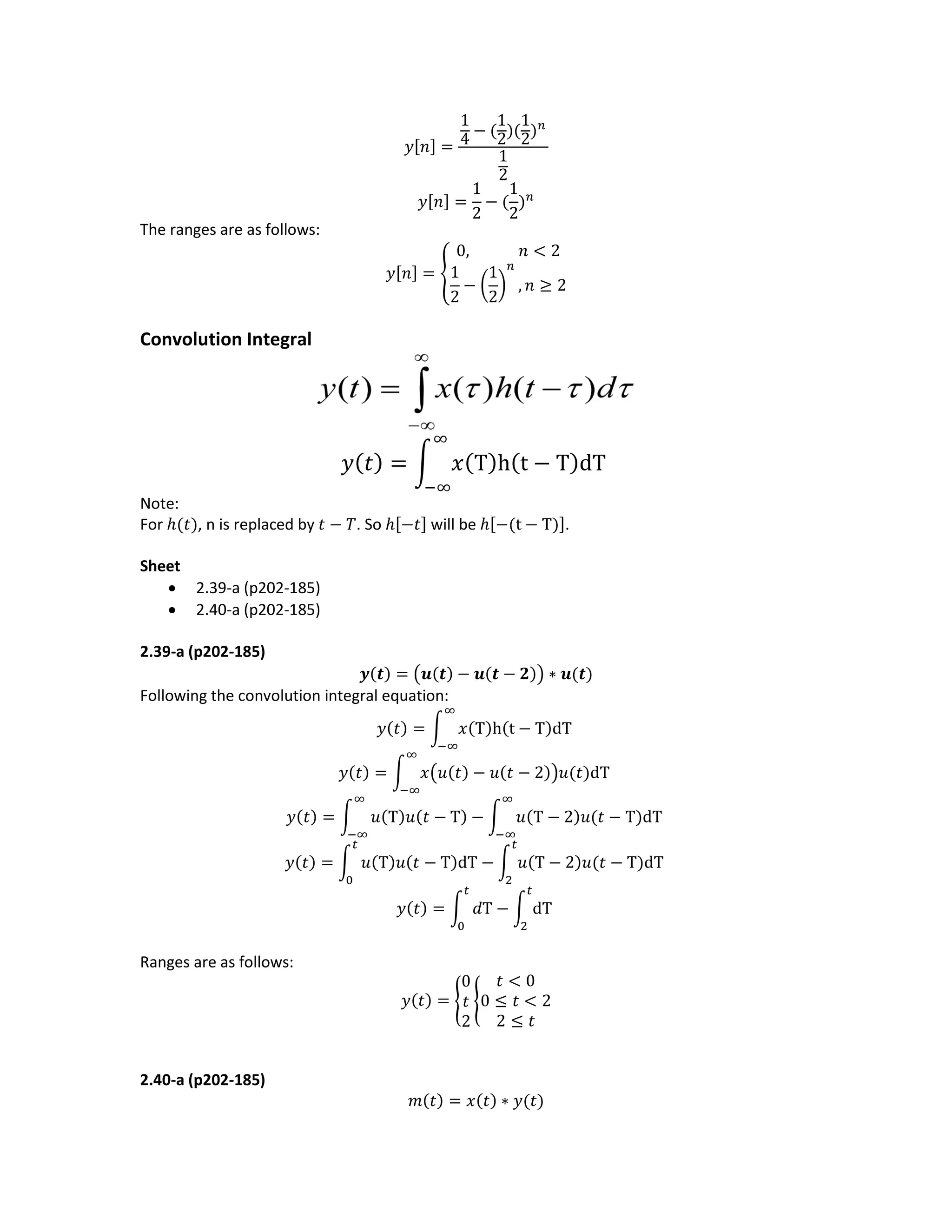 𝑦[𝑛] =
1
4 − (
1
2)(
1
2) 𝑛
1
2
𝑦[𝑛] =
1
2
− (
1
2
) 𝑛
The ranges are as follows:
𝑦[𝑛] = {
0, 𝑛 < 2
1
2
− (
1
2
)
𝑛
, 𝑛 ≥ 2
Convolution Integral
𝑦( 𝑡) = ∫ 𝑥(Τ)h(t − Τ)dΤ
∞
−∞
Note:
For ℎ(𝑡), n is replaced by 𝑡 − 𝑇. So ℎ[−𝑡] will be ℎ[−(t − T)].
Sheet
 2.39-a (p202-185)
 2.40-a (p202-185)
2.39-a (p202-185)
𝒚(𝒕) = (𝒖(𝒕) − 𝒖(𝒕 − 𝟐)) ∗ 𝒖(𝒕)
Following the convolution integral equation:
𝑦(𝑡) = ∫ 𝑥(Τ)h(t − Τ)dΤ
∞
−∞
𝑦(𝑡) = ∫ 𝑥(𝑢(𝑡) − 𝑢(𝑡 − 2))𝑢(𝑡)dΤ
∞
−∞
𝑦(𝑡) = ∫ 𝑢(Τ)𝑢(𝑡 − Τ) − ∫ 𝑢(Τ − 2)𝑢(𝑡 − Τ)dΤ
∞
−∞
∞
−∞
𝑦(𝑡) = ∫ 𝑢(Τ)𝑢(𝑡 − Τ)dΤ − ∫ 𝑢(Τ − 2)𝑢(𝑡 − Τ)dΤ
𝑡
2
𝑡
0
𝑦(𝑡) = ∫ 𝑑Τ − ∫ dΤ
𝑡
2
𝑡
0
Ranges are as follows:
𝑦(𝑡) = {
0
𝑡
2
{
𝑡 < 0
0 ≤ 𝑡 < 2
2 ≤ 𝑡
2.40-a (p202-185)
𝑚(𝑡) = 𝑥(𝑡) ∗ 𝑦(𝑡)
 