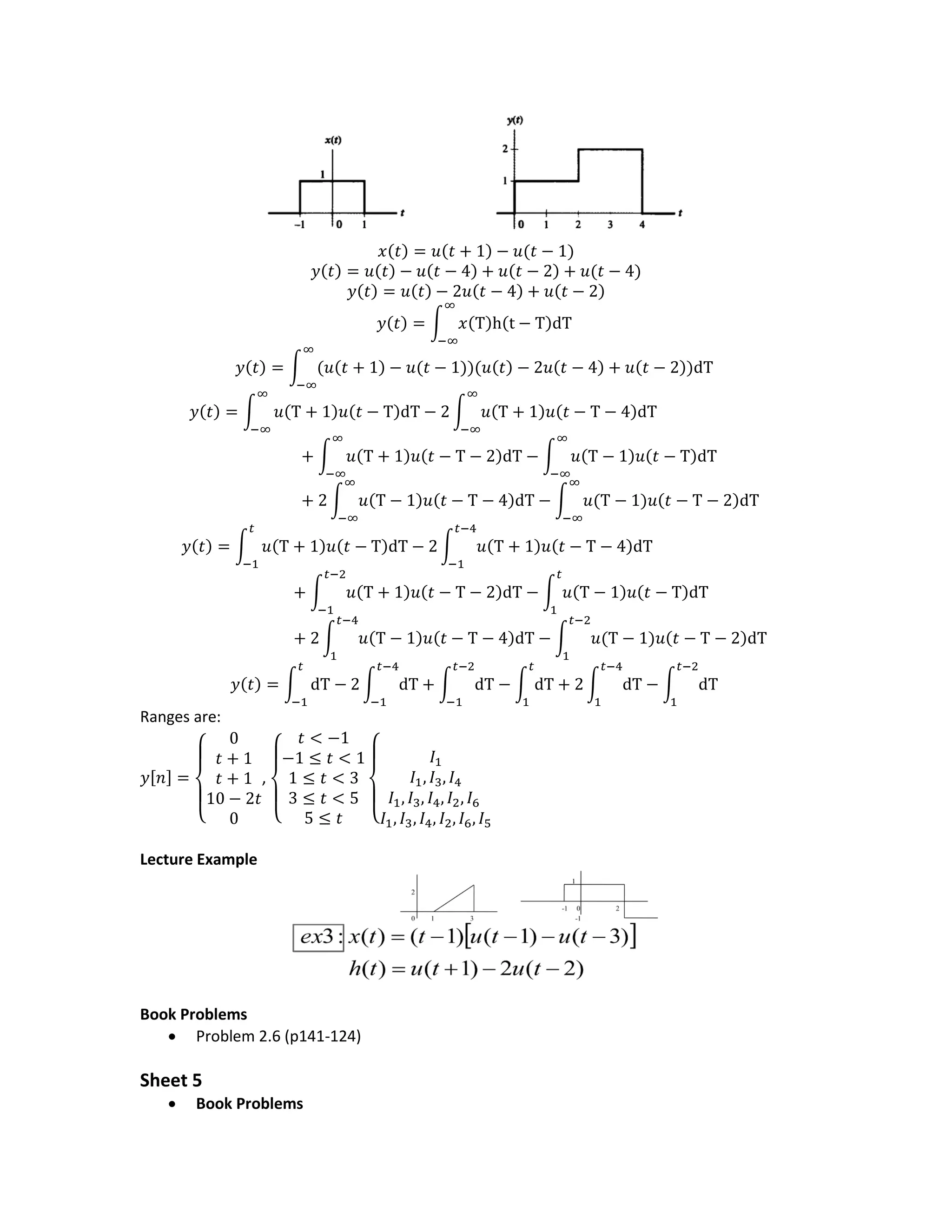 𝑥(𝑡) = 𝑢(𝑡 + 1) − 𝑢(𝑡 − 1)
𝑦(𝑡) = 𝑢(𝑡) − 𝑢(𝑡 − 4) + 𝑢(𝑡 − 2) + 𝑢(𝑡 − 4)
𝑦(𝑡) = 𝑢(𝑡) − 2𝑢(𝑡 − 4) + 𝑢(𝑡 − 2)
𝑦(𝑡) = ∫ 𝑥(Τ)h(t − Τ)dΤ
∞
−∞
𝑦(𝑡) = ∫ (𝑢(𝑡 + 1) − 𝑢(𝑡 − 1))(𝑢(𝑡) − 2𝑢(𝑡 − 4) + 𝑢(𝑡 − 2))dΤ
∞
−∞
𝑦(𝑡) = ∫ 𝑢(Τ + 1)𝑢(𝑡 − Τ)dΤ − 2 ∫ 𝑢(Τ + 1)𝑢(𝑡 − Τ − 4)dΤ
∞
−∞
∞
−∞
+ ∫ 𝑢(Τ + 1)𝑢(𝑡 − Τ − 2)dΤ
∞
−∞
− ∫ 𝑢(Τ − 1)𝑢(𝑡 − Τ)dΤ
∞
−∞
+ 2 ∫ 𝑢(Τ − 1)𝑢(𝑡 − Τ − 4)dΤ
∞
−∞
− ∫ 𝑢(Τ − 1)𝑢(𝑡 − Τ − 2)dΤ
∞
−∞
𝑦(𝑡) = ∫ 𝑢(Τ + 1)𝑢(𝑡 − Τ)dΤ − 2 ∫ 𝑢(Τ + 1)𝑢(𝑡 − Τ − 4)dΤ
𝑡−4
−1
𝑡
−1
+ ∫ 𝑢(Τ + 1)𝑢(𝑡 − Τ − 2)dΤ
𝑡−2
−1
− ∫ 𝑢(Τ − 1)𝑢(𝑡 − Τ)dΤ
𝑡
1
+ 2 ∫ 𝑢(Τ − 1)𝑢(𝑡 − Τ − 4)dΤ
𝑡−4
1
− ∫ 𝑢(Τ − 1)𝑢(𝑡 − Τ − 2)dΤ
𝑡−2
1
𝑦(𝑡) = ∫ dΤ − 2 ∫ dΤ
𝑡−4
−1
+ ∫ dΤ
𝑡−2
−1
− ∫ dΤ
𝑡
1
+ 2 ∫ dΤ
𝑡−4
1
− ∫ dΤ
𝑡−2
1
𝑡
−1
Ranges are:
𝑦[𝑛] =
{
0
𝑡 + 1
𝑡 + 1
10 − 2𝑡
0
,
{
𝑡 < −1
−1 ≤ 𝑡 < 1
1 ≤ 𝑡 < 3
3 ≤ 𝑡 < 5
5 ≤ 𝑡 {
𝐼1
𝐼1, 𝐼3, 𝐼4
𝐼1, 𝐼3, 𝐼4, 𝐼2, 𝐼6
𝐼1, 𝐼3, 𝐼4, 𝐼2, 𝐼6, 𝐼5
Lecture Example
Book Problems
 Problem 2.6 (p141-124)
Sheet 5
 Book Problems
 