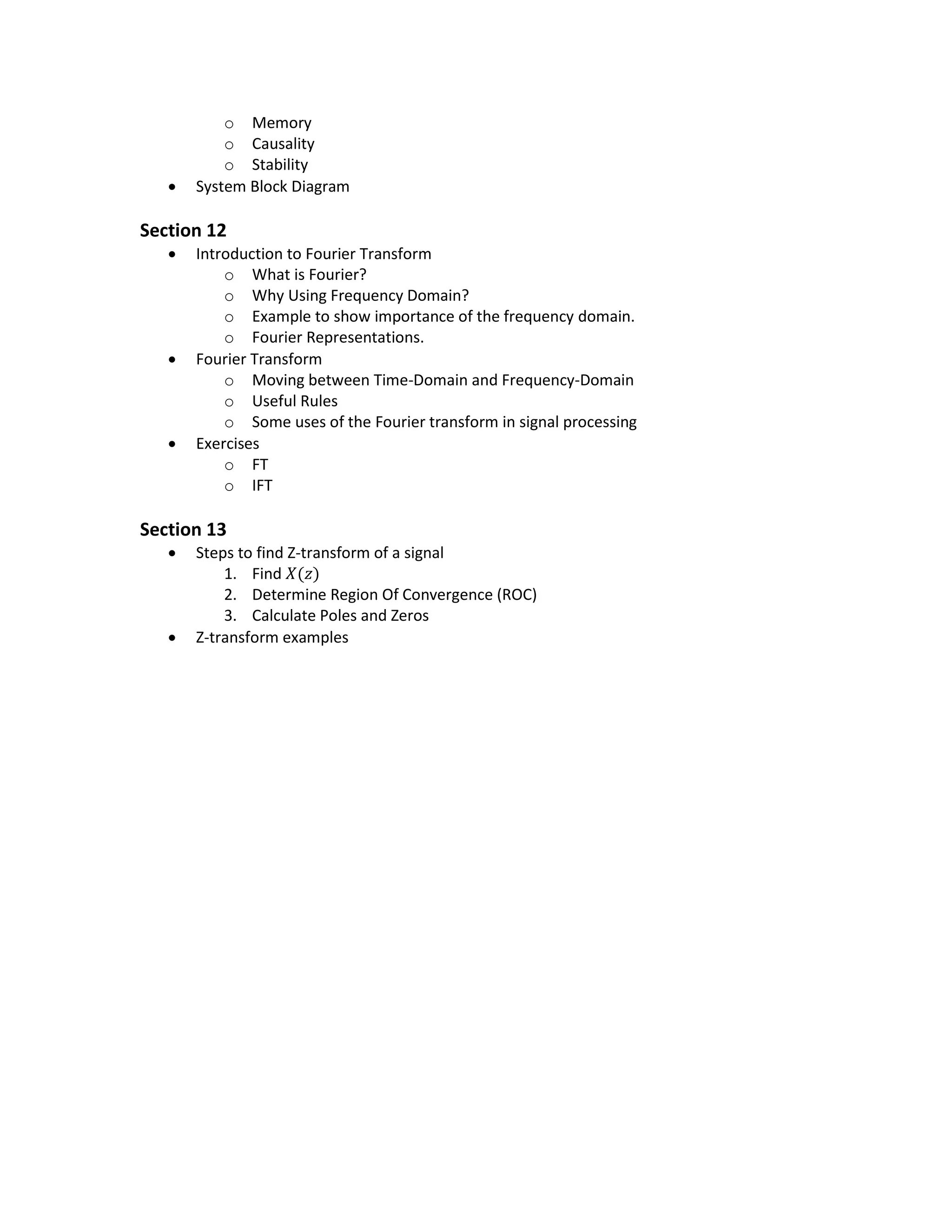  Linear Time Invariant (LTI) Systems Properties (Discrete & Continuous)
o Memory
o Causality
o Stability
 System Block Diagram
Section 12
 Introduction to Fourier Transform
o What is Fourier?
o Why Using Frequency Domain?
o Example to show importance of the frequency domain.
o Fourier Representations.
 Fourier Transform
o Moving between Time-Domain and Frequency-Domain
o Useful Rules
o Some uses of the Fourier transform in signal processing
 Exercises
o FT
o IFT
Section 13
 Steps to find Z-transform of a signal
1. Find 𝑋(𝑧)
2. Determine Region Of Convergence (ROC)
3. Calculate Poles and Zeros
 Z-transform examples
 