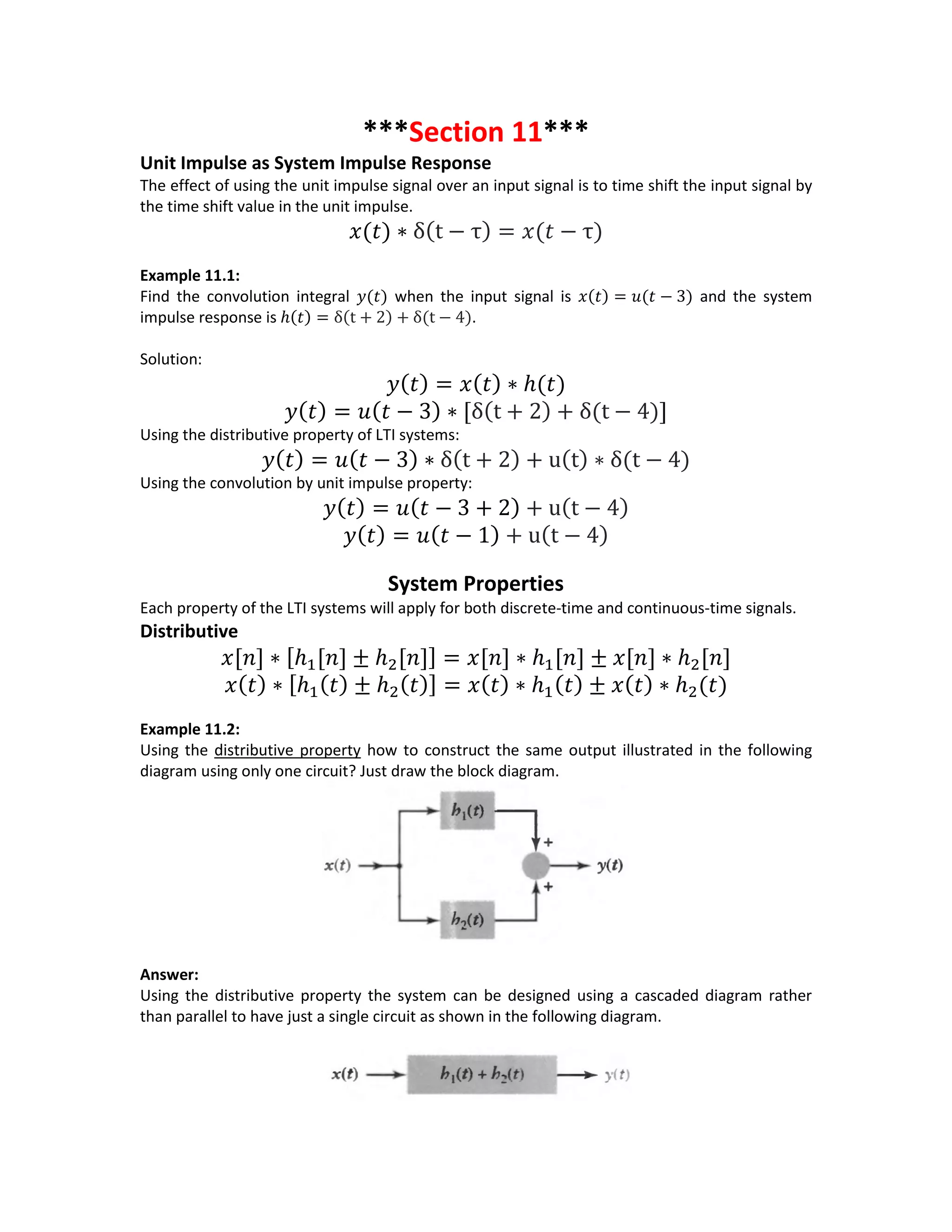 ***Section 11***
Unit Impulse as System Impulse Response
The effect of using the unit impulse signal over an input signal is to time shift the input signal by
the time shift value in the unit impulse.
𝑥(𝑡) ∗ δ(t − τ) = 𝑥(𝑡 − τ)
Example 11.1:
Find the convolution integral 𝑦(𝑡) when the input signal is 𝑥(𝑡) = 𝑢(𝑡 − 3) and the system
impulse response is ℎ(𝑡) = δ(t + 2) + δ(t − 4).
Solution:
𝑦( 𝑡) = 𝑥( 𝑡) ∗ ℎ(𝑡)
𝑦( 𝑡) = 𝑢( 𝑡 − 3) ∗ [δ(t + 2) + δ(t − 4)]
Using the distributive property of LTI systems:
𝑦( 𝑡) = 𝑢( 𝑡 − 3) ∗ δ(t + 2) + u(t) ∗ δ(t − 4)
Using the convolution by unit impulse property:
𝑦( 𝑡) = 𝑢( 𝑡 − 3 + 2) + u(t − 4)
𝑦( 𝑡) = 𝑢( 𝑡 − 1) + u(t − 4)
System Properties
Each property of the LTI systems will apply for both discrete-time and continuous-time signals.
Distributive
𝑥[𝑛] ∗ [ℎ1[𝑛] ± ℎ2[𝑛]] = 𝑥[𝑛] ∗ ℎ1[𝑛] ± 𝑥[𝑛] ∗ ℎ2[𝑛]
𝑥( 𝑡) ∗ [ℎ1( 𝑡) ± ℎ2( 𝑡)] = 𝑥( 𝑡) ∗ ℎ1( 𝑡) ± 𝑥( 𝑡) ∗ ℎ2(𝑡)
Example 11.2:
Using the distributive property how to construct the same output illustrated in the following
diagram using only one circuit? Just draw the block diagram.
Answer:
Using the distributive property the system can be designed using a cascaded diagram rather
than parallel to have just a single circuit as shown in the following diagram.
 