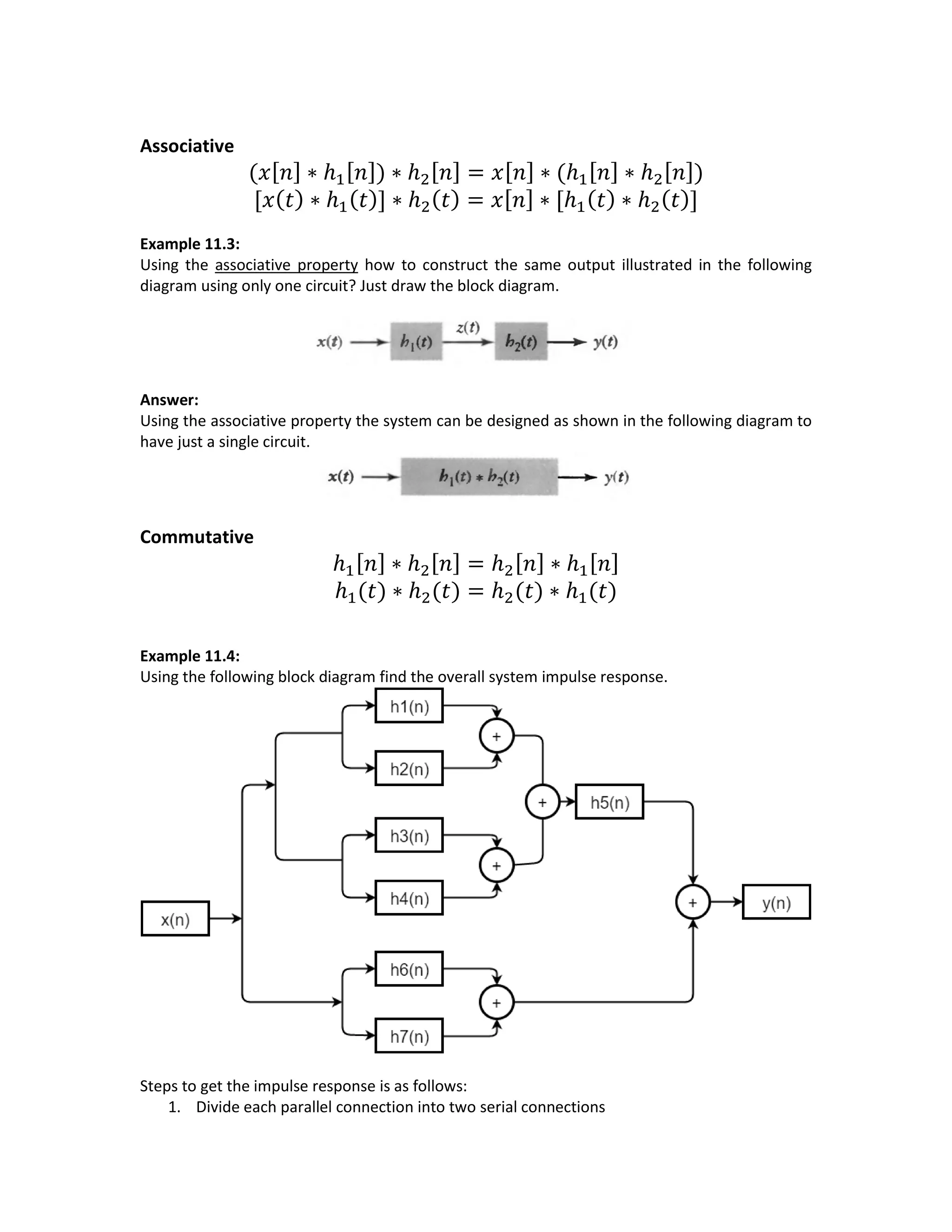 Associative
(𝑥[ 𝑛] ∗ ℎ1[ 𝑛]) ∗ ℎ2[ 𝑛] = 𝑥[ 𝑛] ∗ (ℎ1[ 𝑛] ∗ ℎ2[ 𝑛])
[𝑥( 𝑡) ∗ ℎ1( 𝑡)] ∗ ℎ2( 𝑡) = 𝑥[ 𝑛] ∗ [ℎ1( 𝑡) ∗ ℎ2( 𝑡)]
Example 11.3:
Using the associative property how to construct the same output illustrated in the following
diagram using only one circuit? Just draw the block diagram.
Answer:
Using the associative property the system can be designed as shown in the following diagram to
have just a single circuit.
Commutative
ℎ1[ 𝑛] ∗ ℎ2[ 𝑛] = ℎ2[ 𝑛] ∗ ℎ1[ 𝑛]
ℎ1(𝑡) ∗ ℎ2(𝑡) = ℎ2(𝑡) ∗ ℎ1(𝑡)
Example 11.4:
Using the following block diagram find the overall system impulse response.
Steps to get the impulse response is as follows:
1. Divide each parallel connection into two serial connections
 
